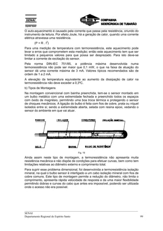 __________________________________________________________________________________
O auto-aquecimento é causado pela corrente que passa pela resistência, oriundo do
instrumento de leitura. Por efeito Joule, há a geração de calor, quando uma corrente
elétrica atravessa uma resistência.
                 2
       (P = R . I )
Para uma medição de temperatura com termoresistência, este aquecimento pode
levar a erros que comprometem esta medição; então este aquecimento tem que ser
limitado a pequenos valores para que possa ser desprezado. Para isto deve-se
limitar a corrente de excitação do sensor.
Pela norma DIN-IEC 751/85, a potência máxima desenvolvida numa
termoresistência não pode ser maior que 0,1 mW, o que na faixa de atuação do
sensor dá uma corrente máxima de 3 mA. Valores típicos recomendados são de
ordem de 1 a 2 mA.
A elevação da temperatura equivalente ao aumento da dissipação de calor na
termoresistência não deve exceder a 0,3ºC.
b) Tipos de Montagens
Na montagem convencional com bainha preenchida, tem-se o sensor montado em
um bulbo metálico com uma extremidade fechada e preenchido todos os espaços
com óxido de magnésio, permitindo uma boa troca térmica e protegendo o sensor
de choques mecânicos. A ligação do bulbo é feita com fios de cobre, prata ou níquel
isolados entre si; sendo a extremidade aberta, selada com resina epoxi, vedando o
sensor do ambiente em que vai atuar.




                                       Fig. 19

Ainda assim neste tipo de montagem, a termoresistência não apresenta muita
resistência mecânica e não dispõe de condições para efetuar curvas, bem como tem
limitações relativas ao diâmetro externo e comprimento total.
Para suprir esse problema dimensional, foi desenvolvida a termoresistência isolação
mineral, na qual o bulbo sensor é interligado a um cabo isolação mineral com fios de
cobre comuns. Este tipo de montagem permite a redução do diâmetro, não limita o
comprimento, apresenta rápida velocidade de resposta e da uma maior flexibilidade
permitindo dobras e curvas do cabo que antes era impossível, podendo ser utilizada
onde o acesso não era possível.




__________________________________________________________________________________
SENAI
Departamento Regional do Espírito Santo                                            99
 