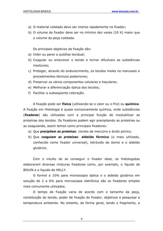 HISTOLOGIA BÁSICA www.bioaula.com.br
a) O material coletado deve ser imerso rapidamente no fixador;
b) O volume de fixador deve ser no mínimo dez vezes (10 X) maior que
o volume da peça coletada.
Os principais objetivos da fixação são:
a) Inibir ou parar a autólise tecidual;
b) Coagular ou endurecer o tecido e tornar difusíveis as substâncias
insolúveis;
c) Proteger, através do endurecimento, os tecidos moles no manuseio e
procedimentos técnicos posteriores;
d) Preservar os vários componentes celulares e tissulares;
e) Melhorar a diferenciação óptica dos tecidos;
f) Facilitar a subseqüente coloração.
A fixação pode ser física (utilizando-se o calor ou o frio) ou química.
A fixação em Histologia é quase exclusivamente química, onde substâncias
(fixadores) são utilizadas com a principal função de insolubilizar as
proteínas dos tecidos. Os fixadores podem agir precipitando as proteínas ou
as coagulando, assim temos como principais fixadores:
a) Que precipitam as proteínas: cloreto de mercúrio e ácido pícrico;
b) Que coagulam as proteínas: aldeído fórmico (o mais utilizado,
conhecido como fixador universal), tetróxido de ósmio e o aldeído
glutárico.
Com o intuito de se conseguir o fixador ideal, os histologistas
elaboraram diversas misturas fixadoras como, por exemplo, o líquido de
BOUIN e o líquido de HELLY.
O formol a 10% para microscopia óptica e o aldeído glutárico em
solução de 2 a 6% para microscopia eletrônica são os fixadores simples
mais comumente utilizados.
O tempo de fixação varia de acordo com o tamanho da peça,
constituição do tecido, poder de fixação do fixador, objetivos a pesquisar e
temperatura ambiente. No entanto, de forma geral, tendo o fragmento, a
9
 