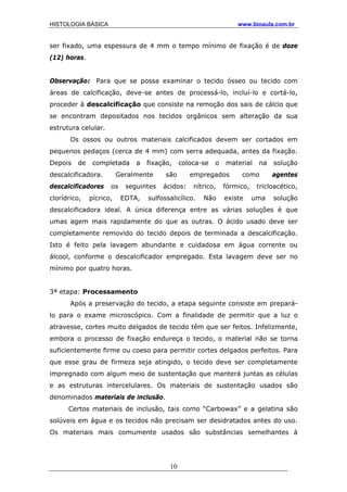 HISTOLOGIA BÁSICA www.bioaula.com.br
ser fixado, uma espessura de 4 mm o tempo mínimo de fixação é de doze
(12) horas.
Observação: Para que se possa examinar o tecido ósseo ou tecido com
áreas de calcificação, deve-se antes de processá-lo, incluí-lo e cortá-lo,
proceder à descalcificação que consiste na remoção dos sais de cálcio que
se encontram depositados nos tecidos orgânicos sem alteração da sua
estrutura celular.
Os ossos ou outros materiais calcificados devem ser cortados em
pequenos pedaços (cerca de 4 mm) com serra adequada, antes da fixação.
Depois de completada a fixação, coloca-se o material na solução
descalcificadora. Geralmente são empregados como agentes
descalcificadores os seguintes ácidos: nítrico, fórmico, tricloacético,
clorídrico, pícrico, EDTA, sulfossalicílico. Não existe uma solução
descalcificadora ideal. A única diferença entre as várias soluções é que
umas agem mais rapidamente do que as outras. O ácido usado deve ser
completamente removido do tecido depois de terminada a descalcificação.
Isto é feito pela lavagem abundante e cuidadosa em água corrente ou
álcool, conforme o descalcificador empregado. Esta lavagem deve ser no
mínimo por quatro horas.
3ª etapa: Processamento
Após a preservação do tecido, a etapa seguinte consiste em prepará-
lo para o exame microscópico. Com a finalidade de permitir que a luz o
atravesse, cortes muito delgados de tecido têm que ser feitos. Infelizmente,
embora o processo de fixação endureça o tecido, o material não se torna
suficientemente firme ou coeso para permitir cortes delgados perfeitos. Para
que esse grau de firmeza seja atingido, o tecido deve ser completamente
impregnado com algum meio de sustentação que manterá juntas as células
e as estruturas intercelulares. Os materiais de sustentação usados são
denominados materiais de inclusão.
Certos materiais de inclusão, tais como “Carbowax” e a gelatina são
solúveis em água e os tecidos não precisam ser desidratados antes do uso.
Os materiais mais comumente usados são substâncias semelhantes à
10
 