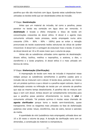 HISTOLOGIA BÁSICA www.bioaula.com.br
parafina que não são miscíveis com água. Quando estas substâncias forem
utilizadas os tecidos terão que ser desidratados antes da inclusão.
4ª Etapa: Desidratação
Antes que um material de inclusão, tal como a parafina, possa
penetrar no tecido seu conteúdo em água deve ser removido. A
desidratação é levada a efeito imergindo o bloco de tecido em
concentrações crescentes de álcool etílico. O álcool é o agente mais
comumente utilizado neste processo, sendo empregado numa série
crescente (70% - 80% - 90% - 100%) para se evitar a retração
pronunciada do tecido ocasionando lesões estruturais da célula de caráter
irreversível. O álcool tem a vantagem de endurecer mais o tecido. O volume
de álcool deverá ser 10 a 20 vezes maior que o volume da peça.
Várias são as substâncias utilizadas como agentes de desidratação:
álcoois etílico, butílico, metílico e isopropílico, a acetona, o éter, o
clorofórmio e o óxido propileno. O álcool etílico é o mais utilizado em
técnica de rotina.
5ª Etapa: Diafanização (Clarificação)
A impregnação do tecido com meio de inclusão é impossível nesse
estágio porque as substâncias semelhantes à parafina usadas para a
inclusão não se misturam com o álcool. O tecido deve, portanto, ser imerso
em um produto químico e que o álcool e a parafina sejam solúveis. Assim a
diafanização consiste na infiltração do tecido por um solvente da parafina
que seja ao mesmo tempo desalcolizante. A parafina não se mistura com
água e nem com álcool. Ambos devem ser completamente removidos para
que a parafina possa penetrar eficientemente no tecido. O xilol é
comumente utilizado. Tal produto químico é muitas vezes chamado de
agente clarificador porque torna o tecido semi-translúcido, quase
transparente. Entre os reagentes mais utilizados na fase de diafanização
podemos citar ainda: toluol, clorofórmio, óleo de cedro, benzol e salicilato
de metila.
A quantidade de xilol (substância mais empregada) utilizada deve ser
10 a 20 vezes o volume da peça. A duração da clarificação varia com as
dimensões, a constituição do material e a temperatura.
11
 