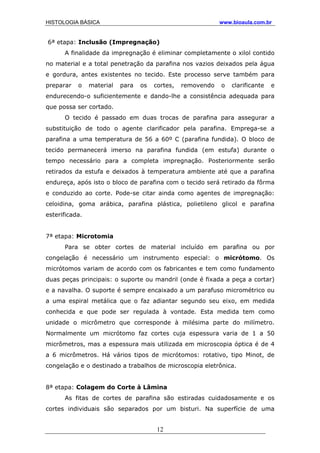 HISTOLOGIA BÁSICA www.bioaula.com.br
6ª etapa: Inclusão (Impregnação)
A finalidade da impregnação é eliminar completamente o xilol contido
no material e a total penetração da parafina nos vazios deixados pela água
e gordura, antes existentes no tecido. Este processo serve também para
preparar o material para os cortes, removendo o clarificante e
endurecendo-o suficientemente e dando-lhe a consistência adequada para
que possa ser cortado.
O tecido é passado em duas trocas de parafina para assegurar a
substituição de todo o agente clarificador pela parafina. Emprega-se a
parafina a uma temperatura de 56 a 60º C (parafina fundida). O bloco de
tecido permanecerá imerso na parafina fundida (em estufa) durante o
tempo necessário para a completa impregnação. Posteriormente serão
retirados da estufa e deixados à temperatura ambiente até que a parafina
endureça, após isto o bloco de parafina com o tecido será retirado da fôrma
e conduzido ao corte. Pode-se citar ainda como agentes de impregnação:
celoidina, goma arábica, parafina plástica, polietileno glicol e parafina
esterificada.
7ª etapa: Microtomia
Para se obter cortes de material incluído em parafina ou por
congelação é necessário um instrumento especial: o micrótomo. Os
micrótomos variam de acordo com os fabricantes e tem como fundamento
duas peças principais: o suporte ou mandril (onde é fixada a peça a cortar)
e a navalha. O suporte é sempre encaixado a um parafuso micrométrico ou
a uma espiral metálica que o faz adiantar segundo seu eixo, em medida
conhecida e que pode ser regulada à vontade. Esta medida tem como
unidade o micrômetro que corresponde à milésima parte do milímetro.
Normalmente um micrótomo faz cortes cuja espessura varia de 1 a 50
micrômetros, mas a espessura mais utilizada em microscopia óptica é de 4
a 6 micrômetros. Há vários tipos de micrótomos: rotativo, tipo Minot, de
congelação e o destinado a trabalhos de microscopia eletrônica.
8ª etapa: Colagem do Corte à Lâmina
As fitas de cortes de parafina são estiradas cuidadosamente e os
cortes individuais são separados por um bisturi. Na superfície de uma
12
 
