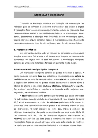 HISTOLOGIA BÁSICA www.bioaula.com.br
INTRODUÇÃO À MICROSCOPIA
O estudo da Histologia depende da utilização da microscopia. Na
realidade para se conhecer a “anatomia microscópica” dos tecidos e órgãos
é necessário fazer uso do microscópio. Portanto, o aluno de Histologia deve
necessariamente conhecer os fundamentos básicos da microscopia. Assim
sendo, passaremos à descrição mais detalhada de um microscópio óptico,
depois citaremos alguns conceitos ligados à microscopia óptica e finalizando
descreveremos outros tipos de microscópicos, além do microscópio óptico.
1. Microscópio Óptico
Um microscópio óptico pode ser simples ou composto: o microscópio
simples possui uma única lente e só fornece uma imagem moderadamente
aumentada do objeto que se está estudando; o microscópio composto
consiste de uma série de lentes e fornece um aumento muito maior.
Partes de um microscópio óptico composto
Um microscópio composto consiste de partes mecânicas e ópticas. A
parte mecânica tem uma base que estabiliza o microscópio, uma coluna ou
canhão que se estende da base para cima, e uma platina na qual é colocado
o objeto a ser examinado. As partes ópticas estão presas à coluna acima e
abaixo da platina e são elas: oculares, objetivas, condensador e espelho.
Em muitos microscópios o espelho e a lâmpada estão alojados, com
segurança, na base do instrumento.
A ocular consiste de uma combinação de lentes que estão embutidas
na extremidade superior do tubo do microscópio. O valor gravado tal como
12,5 x indica o aumento da ocular. As objetivas (pode haver três, quatro ou
cinco) são uma combinação de lentes presas à extremidade inferior do tubo
do microscópio. O valor gravado tal como 10x, indica o aumento da
objetiva. Uma objetiva 10x usada em combinação com uma ocular 12,5x dá
um aumento total de 125x. As diferentes objetivas atarraxam-se ao
revólver, que por sua vez está preso à extremidade inferior do tubo do
microscópio. Troca-se uma objetiva por uma outra pela rotação do revólver,
de modo que quando uma objetiva é substituída outra entra em seu lugar.
16
 