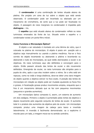 HISTOLOGIA BÁSICA www.bioaula.com.br
O condensador é uma combinação de lentes situada abaixo da
platina. Ele projeta um cone de luz sobre o objeto que está sendo
observado. O condensador pode ser levantado ou abaixado por um
mecanismo de cremalheira, de sorte que a luz pode ser focalizada no
objeto. A passagem de raios marginais no condensador é impedida pelo
diafragma – íris.
O espelho que está situado abaixo do condensador reflete os raios
luminosos emanados da fonte de luz. Situado entre o espelho e o
condensador existe um porta-filtro móvel.
Como Funciona o Microscópio Óptico?
O objeto a ser estudado é montado em uma lâmina de vidro, que é
colocada na platina do microscópio. O objeto é posto em posição sob a
objetiva seja manualmente ou usando a platina mecânica. Faz-se o foco
correto do objeto levantando ou abaixando a platina e levantando ou
abaixando o tubo do microscópio, ao qual estão atarraxados a ocular e as
objetivas. Os raios luminosos aqui são defletidos e convergem para o
objeto. Então passam através das lentes da ocular e são novamente
defletidos. Emergindo da ocular, os raios luminosos são dirigidos para a
pupila do olho, após o que eles incidem sobre a retina. Se o olho está em
repouso, como na visão a longa distância, deve-se obter uma clara imagem
do objeto quando a objetiva estiver no foco exato. A posição das lentes do
microscópio em relação ao objeto pode ser mudada ajustando os focos fino
e grosso. A focalização grossa produz movimentos amplos, enquanto que a
fina é um mecanismo delicado que se faz com pequenos movimentos
(pequenos e grandes aumentos).
Um microscópio óptico composto é, assim, um sistema de aumento
em dois estágios. Primeiro o objeto é aumentado pelas lentes da objetiva e
depois novamente pelo segundo conjunto de lentes da ocular. O aumento
total é o produto dos aumentos da objetiva pelo da ocular. Um microscópio
composto produz uma imagem de cabeça para baixo e invertida
lateralmente. A inversão é facilmente demonstrada: se o espécime é
movido para um lado, a imagem move-se no sentido contrário.
17
 
