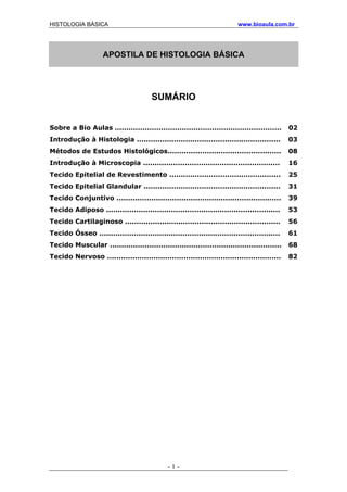 HISTOLOGIA BÁSICA www.bioaula.com.br
APOSTILA DE HISTOLOGIA BÁSICA
SUMÁRIO
Sobre a Bio Aulas ........................................................................ 02
Introdução à Histologia .............................................................. 03
Métodos de Estudos Histológicos................................................. 08
Introdução à Microscopia ........................................................... 16
Tecido Epitelial de Revestimento ................................................ 25
Tecido Epitelial Glandular ........................................................... 31
Tecido Conjuntivo ....................................................................... 39
Tecido Adiposo ........................................................................... 53
Tecido Cartilaginoso ................................................................... 56
Tecido Ósseo .............................................................................. 61
Tecido Muscular .......................................................................... 68
Tecido Nervoso ........................................................................... 82
- 1 -
 