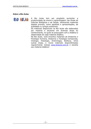 HISTOLOGIA BÁSICA www.bioaula.com.br
Sobre a Bio Aulas
A Bio Aulas tem por propósito aumentar a
produtividade de ensino e aprendizagem nas Áreas de
Ciências Biológicas e da Saúde, oferecendo materiais
digitais prontos, como apostilas e apresentações, de
qualidade e a preços acessíveis.
Os materiais disponíveis na Bio Aulas são elaborados
por mestres e doutores em diversas áreas do
conhecimento, os quais se preocupam com a didática e
objetividade de cada material didático.
Na Bio Aulas, você encontra materiais de Anatomia e
Fisiologia Humana, Anatomia e Fisiologia Comparada,
Citologia, Histologia, Embriologia, Biofísica, entre
outras áreas, e novos materiais disponibilizados
regularmente. Acesse www.bioaula.com.br e escolha
seu material didático!
- 2 -
 