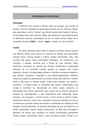 HISTOLOGIA BÁSICA www.bioaula.com.br
INTRODUÇÃO À HISTOLOGIA
Histologia
É definida como sendo a ciência, parte da biologia, que estuda os
tecidos. O termo histologia foi usado pela primeira vez em 1819 por Mayer,
que aproveitou o termo “tecido” que Bichat (anatomista francês) instituiu,
muito tempo antes (por volta de 1800), para descrever macroscopicamente
as diferentes texturas encontradas por ele no corpo animal. Mayer fez a
conjunção do termo histos = tecido e logos = estudo. E o que é tecido?
Tecido
Há vários conceitos para tecido. É possível encontrar alguns autores
que definem tecido como sendo um conjunto de células que apresentam
mesma forma, mesma função e mesma origem embrionária. Mas, este
conceito não possui muita sustentação histológica. Se analisarmos, por
exemplo, o sangue, veremos que a forma de uma hemácia (disco
bicôncavo, anucleado na maioria dos animais domésticos) é totalmente
diferente de um neutrófilo (ovóide, quando no sangue, com núcleo
lobulado). Quanto à função destas células: a hemácia transporta oxigênio e
gás carbono, enquanto o neutrófilo é uma célula fagocitadora. Portanto,
vemos que apesar de pertencerem ao mesmo tecido elas não têm a mesma
forma e tão pouco a mesma função. Ainda outro exemplo nos remete a
raciocinar: no tecido ósseo os osteócitos são células arredondadas cuja
função é contribuir na manutenção da matriz óssea, enquanto os
osteoclastos são células cuja forma varia muito, pois se movem através da
emissão de “pseudópodes” e são responsáveis pela reabsorção óssea.
Portanto, nem possuem a mesma forma e muito menos a mesma função.
Poderíamos discorrer muito mais, mostrando inúmeros exemplos em que se
constata que a grande maioria dos tecidos é constituída por células que têm
funções e forma diferentes. Já quanto à afirmação de que as células de um
tecido apresentam mesma origem embrionária, de fato esta afirmação é
aplicável. As células que compõem um tecido normalmente apresentam
mesma origem embrionária. Assim, como conceituar tecido? Tecido é um
- 3 -
 