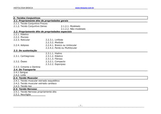 HISTOLOGIA BÁSICA www.bioaula.com.br
- 7 -
2. Tecidos Conjuntivos
2.1. Propriamente dito de propriedades gerais
2.1.1. Tecido Conjuntivo Frouxo
2.1.2. Tecido Conjuntivo Denso 2.1.2.1. Modelado
2.1.2.2. Não-modelado
2.2. Propriamente dito de propriedades especiais
2.2.1. Elástico
2.2.2. Mucoso
2.2.3. Reticular 2.2.3.1. Linfóide
2.2.3.2. Mielóide
2.2.4. Adiposo 2.2.4.1. Branco ou Unilocular
2.2.4.2. Pardo ou Multilocular
2.3. De sustentação
2.3.1.1. Hialino
2.3.1. Cartilaginoso 2.3.1.2. Elástico
2.3.1.3. Fibroso
2.3.2. Ósseo 2.3.2.1. Compacto
2.3.2.2. Esponjoso
2.3.3. Cimento e Dentina
2.4. De Transporte
2.4.1 Sangue
2.4.2. Linfa
2.4. Tecido Muscular
2.4.1. Tecido muscular estriado esquelético
2.4.2. Tecido muscular estriado cardíaco
2.4.3. Tecido liso
2.5. Tecido Nervoso
2.5.1. Tecido Nervoso propriamente dito
2.5.2. Neuróglia
 