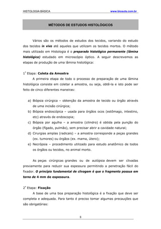 HISTOLOGIA BÁSICA www.bioaula.com.br
MÉTODOS DE ESTUDOS HISTOLÓGICOS
Vários são os métodos de estudos dos tecidos, variando do estudo
dos tecidos in vivo até aqueles que utilizam os tecidos mortos. O método
mais utilizado em Histologia é o preparado histológico permanente (lâmina
histológica) estudado em microscópio óptico. A seguir descrevemos as
etapas de produção de uma lâmina histológica:
1ª
Etapa: Coleta da Amostra
A primeira etapa de todo o processo de preparação de uma lâmina
histológica consiste em coletar a amostra, ou seja, obtê-la e isto pode ser
feito de cinco diferentes maneiras:
a) Biópsia cirúrgica – obtenção da amostra de tecido ou órgão através
de uma incisão cirúrgica;
b) Biópsia endoscópica – usada para órgãos ocos (estômago, intestino,
etc) através de endoscopia;
c) Biópsia por agulha – a amostra (cilindro) é obtida pela punção do
órgão (fígado, pulmão), sem precisar abrir a cavidade natural;
d) Cirurgias amplas (radicais) – a amostra corresponde a peças grandes
(ex. tumores) ou órgãos (ex. mama, útero);
e) Necrópsia – procedimento utilizado para estudo anatômico de todos
os órgãos ou tecidos, no animal morto.
As peças cirúrgicas grandes ou de autópsia devem ser clivadas
previamente para reduzir sua espessura permitindo a penetração fácil do
fixador. O princípio fundamental de clivagem é que o fragmento possua em
torno de 4 mm de espessura.
2ª
Etapa: Fixação
A base de uma boa preparação histológica é a fixação que deve ser
completa e adequada. Para tanto é preciso tomar algumas precauções que
são obrigatórias:
8
 