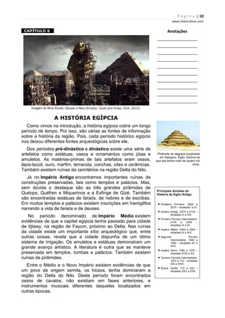 P á g i n a | 10
www.historialivre.com
1CAPÍTULO 6 1
Imagem do filme Êxodo: Deuses e Reis (Exodus: Gods and Kings, EUA, 2015).
A HISTÓRIA EGÍPCIA
Como vimos na introdução, a história egípcia cobre um longo
período de tempo. Por isso, são várias as fontes de informação
sobre a história da região. Pois, cada período histórico egípcio
nos deixou diferentes fontes arqueológicas sobre ele.
Dos períodos pré-dinástico e dinástico existe uma série de
artefatos como estátuas, vasos e ornamentos como jóias e
amuletos. As matérias-primas de tais artefatos eram ossos,
lápis-lazúli, ouro, marfim, terracota, conchas, sílex e cerâmicas.
Também existem ruínas de cemitérios na região Delta do Nilo.
Já no Império Antigo encontramos importantes ruínas de
construções preservadas, tais como templos e palácios. Mas,
sem dúvida o destaque são as três grandes pirâmides de
Quéops, Quéfren e Miquerinos e a Esfinge de Gizé. Também
são encontradas estátuas de faraós, de nobres e de escribas.
Em muitos templos e palácios existem inscrições em hieróglifos
narrando a vida de faraós e de deuses.
No período denominado de Império Médio existem
evidências de que a capital egípcia tenha passado para cidade
de Itjtawy, na região de Fayum, próximo ao Delta. Nas ruínas
da cidade existe um importante sítio arqueológico que, entre
outras coisas, revela que a cidade dispunha de um ótimo
sistema de irrigação. Os amuletos e estátuas demonstram um
grande avanço artístico. A literatura é outra que se manteve
preservada em templos, tumbas e palácios. Também existem
ruínas de pirâmides.
Entre o Médio e o Novo Império existem evidências de que
um povo de origem semita, os hicsos, tenha dominaram a
região do Delta do Nilo. Deste período foram encontrados
ossos de cavalos, não existiam em fases anteriores, e
instrumentos musicais diferentes daqueles localizados em
outras épocas.
Anotações
________________________
________________________
________________________
________________________
________________________
________________________
________________________
________________________
________________________
________________________
Pirâmide de degraus localizada
em Saqqara, Egito. Estima-se
que ela tenha mais de quatro mil
anos.
Principais divisões da
História do Egito Antigo:
• Dinástico Primitivo: 2920 a
2575 – dinastias I a III;
• Império Antigo: 2575 a 2134 –
dinastias IV a VIII;
• Primeiro Período Intermediário:
2134 a 2040 –
dinastias IX a XI;
• Império Médio: 2040 a 1640 –
dinastias XI a XIV;
• Segundo Período
Intermediário: 1640 a
1550 – dinastias XV a
XVII;
• Império Novo: 1550 a 1070 –
dinastias XVIII a XX;
• Terceiro Período Intermediário:
1070 a 712 – dinastias
XXI a XXIV;
• Época Tardia: 712 a 332 –
dinastias XXV a XXX.
 