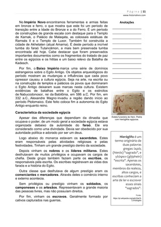 P á g i n a | 11
www.historialivre.com
No Império Novo encontramos ferramentas e armas feitas
em bronze e ferro, o que mostra que este foi um período de
transição entre a Idade do Bronze e a do Ferro. É um período
de construções de grande escala com destaque para o Templo
de Karnak, o Palácio de Malaqata, as colossais estátuas de
Ramsés II e o Templo de Luxor. Também foi construída a
cidade de Akhetaten (atual Amarna). É deste período a incrível
tumba do faraó Tutancâmon, a mais bem preservada tumba
encontrada até hoje. Cabe destacar que foram preservados
importantes documentos como os fragmentos do tratado de paz
entre os egípcios e os hititas e um baixo relevo da Batalha de
Kadesch.
Por fim, o Baixo Império marca uma série de domínios
estrangeiros sobre o Egito Antigo. Os objetos arqueológicos do
período mostram as mudanças e influências que cada povo
opressor causou a cultura egípcia. Seja na arte, na escrita ou
na construção de templos e palácios os povos que dominaram
o Egito Antigo deixaram suas marcas nesta cultura. Existem
evidências de batalhas entre o Egito e os exércitos
de Nabucodonosor, rei da Babilônia, em 586 a.C. Por fim, em
332 a.C., Alexandre Magno invadiu a região dando início ao
período Ptolomaico. Este feito coloca fim a autonomia do Egito
Antigo enquanto reino.
Característica da sociedade egípcia
Apesar das diferenças que dependiam da dinastia que
ocupava o poder, de um modo geral a sociedade egípcia estava
organizada debaixo da autoridade do faraó. Ele era
considerado como uma divindade. Devia ser obedecido por sua
autoridade política e adorado por ser um deus.
Logo abaixo do monarca estavam os sacerdotes. Estes
eram responsáveis pelas atividades religiosas e pelas
festividades. Tinham um grande prestígio dentro da sociedade.
Depois vinham os nobres e os líderes militares. Estes
desfrutavam de muitos privilégios e ocupavam os cargos de
chefia. Deste grupo também faziam parte os escribas, os
responsáveis pela escrita. Os escribas registravam as vidas dos
faraós e a história do Egito.
Outra classe que desfrutava de algum prestígio eram os
comerciantes e mercadores. Através deles o comércio interno
e externo acontecia.
Sem privilégios ou prestígio vinham os soldados, os
camponeses e os artesãos. Representavam a grande maioria
das pessoas livres, mas não possuíam direitos.
Por fim, vinham os escravos. Geralmente formado por
cativos capturados nas guerras.
Anotações
________________________
________________________
________________________
________________________
________________________
________________________
________________________
________________________
________________________
________________________
________________________
Estela funerária de Heni. Pedra
com hieróglifos egípcios.
Hieróglifo é um
termo originário de
duas palavras
gregas: ἱερός
(hierós) "sagrado", e
γλύφειν (glýphein)
"escrita". Apenas os
sacerdotes,
membros da realeza,
altos cargos, e
escribas conheciam a
arte de ler e escrever
esses sinais
"sagrados".
Fonte:
https://pt.wikipedia.org/wiki/Hier%
C3%B3glifo
 