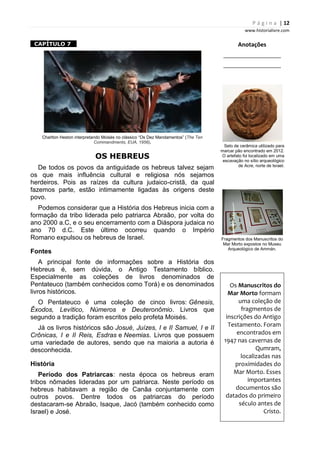 P á g i n a | 12
www.historialivre.com
1CAPÍTULO 7 1
Charlton Heston interpretando Moisés no clássico “Os Dez Mandamentos” (The Ten
Commandments, EUA, 1956).
OS HEBREUS
De todos os povos da antiguidade os hebreus talvez sejam
os que mais influência cultural e religiosa nós sejamos
herdeiros. Pois as raízes da cultura judaico-cristã, da qual
fazemos parte, estão intimamente ligadas às origens deste
povo.
Podemos considerar que a História dos Hebreus inicia com a
formação da tribo liderada pelo patriarca Abraão, por volta do
ano 2000 a.C, e o seu encerramento com a Diáspora judaica no
ano 70 d.C. Este último ocorreu quando o Império
Romano expulsou os hebreus de Israel.
Fontes
A principal fonte de informações sobre a História dos
Hebreus é, sem dúvida, o Antigo Testamento bíblico.
Especialmente as coleções de livros denominados de
Pentateuco (também conhecidos como Torá) e os denominados
livros históricos.
O Pentateuco é uma coleção de cinco livros: Gênesis,
Êxodos, Levítico, Números e Deuteronômio. Livros que
segundo a tradição foram escritos pelo profeta Moisés.
Já os livros históricos são Josué, Juízes, I e II Samuel, I e II
Crônicas, I e II Reis, Esdras e Neemias. Livros que possuem
uma variedade de autores, sendo que na maioria a autoria é
desconhecida.
História
Período dos Patriarcas: nesta época os hebreus eram
tribos nômades lideradas por um patriarca. Neste período os
hebreus habitavam a região de Canãa conjuntamente com
outros povos. Dentre todos os patriarcas do período
destacaram-se Abraão, Isaque, Jacó (também conhecido como
Israel) e José.
Anotações
________________________
________________________
Selo de cerâmica utilizado para
marcar pão encontrado em 2012.
O artefato foi localizado em uma
escavação no sítio arqueológico
de Acre, norte de Israel.
Fragmentos dos Manuscritos do
Mar Morto expostos no Museu
Arqueológico de Ammán.
Os Manuscritos do
Mar Morto formam
uma coleção de
fragmentos de
inscrições do Antigo
Testamento. Foram
encontrados em
1947 nas cavernas de
Qumram,
localizadas nas
proximidades do
Mar Morto. Esses
importantes
documentos são
datados do primeiro
século antes de
Cristo.
 