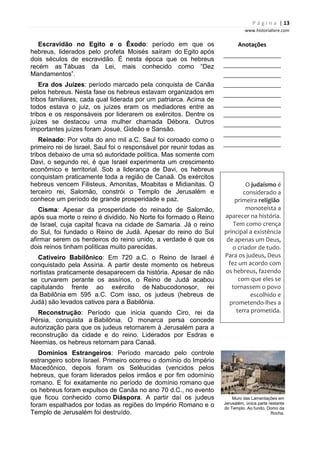 P á g i n a | 13
www.historialivre.com
Escravidão no Egito e o Êxodo: período em que os
hebreus, liderados pelo profeta Moisés saíram do Egito após
dois séculos de escravidão. É nesta época que os hebreus
recém as Tábuas da Lei, mais conhecido como “Dez
Mandamentos”.
Era dos Juízes: período marcado pela conquista de Canãa
pelos hebreus. Nesta fase os hebreus estavam organizados em
tribos familiares, cada qual liderada por um patriarca. Acima de
todos estava o juiz, os juízes eram os mediadores entre as
tribos e os responsáveis por liderarem os exércitos. Dentre os
juízes se destacou uma mulher chamada Débora. Outros
importantes juízes foram Josué, Gideão e Sansão.
Reinado: Por volta do ano mil a.C. Saul foi coroado como o
primeiro rei de Israel. Saul foi o responsável por reunir todas as
tribos debaixo de uma só autoridade política. Mas somente com
Davi, o segundo rei, é que Israel experimenta um crescimento
econômico e territorial. Sob a liderança de Davi, os hebreus
conquistam praticamente toda a região de Canaã. Os exércitos
hebreus vencem Filisteus, Amonitas, Moabitas e Midianitas. O
terceiro rei, Salomão, constrói o Templo de Jerusalém e
conhece um período de grande prosperidade e paz.
Cisma: Apesar da prosperidade do reinado de Salomão,
após sua morte o reino é dividido. No Norte foi formado o Reino
de Israel, cuja capital ficava na cidade de Samaria. Já o reino
do Sul, foi fundado o Reino de Judá. Apesar do reino do Sul
afirmar serem os herdeiros do reino unido, a verdade é que os
dois reinos tinham políticas muito parecidas.
Cativeiro Babilônico: Em 720 a.C. o Reino de Israel é
conquistado pela Assíria. A partir deste momento os hebreus
nortistas praticamente desaparecem da história. Apesar de não
se curvarem perante os assírios, o Reino de Judá acabou
capitulando frente ao exército de Nabucodonosor, rei
da Babilônia em 595 a.C. Com isso, os judeus (hebreus de
Judá) são levados cativos para a Babilônia.
Reconstrução: Período que inicia quando Ciro, rei da
Pérsia, conquista a Babilônia. O monarca persa concede
autorização para que os judeus retornarem à Jerusalém para a
reconstrução da cidade e do reino. Liderados por Esdras e
Neemias, os hebreus retornam para Canaã.
Domínios Estrangeiros: Período marcado pelo controle
estrangeiro sobre Israel. Primeiro ocorreu o domínio do Império
Macedônico, depois foram os Selêucidas (vencidos pelos
hebreus, que foram liderados pelos irmãos e por fim odomínio
romano. E foi exatamente no período de domínio romano que
os hebreus foram expulsos de Canãa no ano 70 d.C., no evento
que ficou conhecido como Diáspora. A partir daí os judeus
foram espalhados por todas as regiões do Império Romano e o
Templo de Jerusalém foi destruído.
Anotações
________________________
________________________
________________________
________________________
________________________
________________________
________________________
________________________
________________________
________________________
O judaísmo é
considerado a
primeira religião
monoteísta a
aparecer na história.
Tem como crença
principal a existência
de apenas um Deus,
o criador de tudo.
Para os judeus, Deus
fez um acordo com
os hebreus, fazendo
com que eles se
tornassem o povo
escolhido e
prometendo-lhes a
terra prometida.
Muro das Lamentações em
Jerusalém, única parte restante
do Templo. Ao fundo, Domo da
Rocha.
 