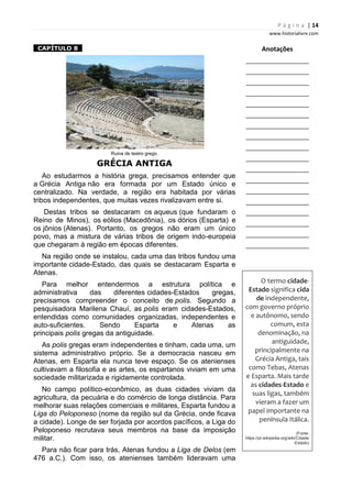 P á g i n a | 14
www.historialivre.com
1CAPÍTULO 81
Ruina de teatro grego.
GRÉCIA ANTIGA
Ao estudarmos a história grega, precisamos entender que
a Grécia Antiga não era formada por um Estado único e
centralizado. Na verdade, a região era habitada por várias
tribos independentes, que muitas vezes rivalizavam entre si.
Destas tribos se destacaram os aqueus (que fundaram o
Reino de Minos), os eólios (Macedônia), os dórios (Esparta) e
os jônios (Atenas). Portanto, os gregos não eram um único
povo, mas a mistura de várias tribos de origem indo-europeia
que chegaram à região em épocas diferentes.
Na região onde se instalou, cada uma das tribos fundou uma
importante cidade-Estado, das quais se destacaram Esparta e
Atenas.
Para melhor entendermos a estrutura política e
administrativa das diferentes cidades-Estados gregas,
precisamos compreender o conceito de polis. Segundo a
pesquisadora Marilena Chauí, as polis eram cidades-Estados,
entendidas como comunidades organizadas, independentes e
auto-suficientes. Sendo Esparta e Atenas as
principais polis gregas da antiguidade.
As polis gregas eram independentes e tinham, cada uma, um
sistema administrativo próprio. Se a democracia nasceu em
Atenas, em Esparta ela nunca teve espaço. Se os atenienses
cultivavam a filosofia e as artes, os espartanos viviam em uma
sociedade militarizada e rigidamente controlada.
No campo político-econômico, as duas cidades viviam da
agricultura, da pecuária e do comércio de longa distância. Para
melhorar suas relações comerciais e militares, Esparta fundou a
Liga do Peloponeso (nome da região sul da Grécia, onde ficava
a cidade). Longe de ser forjada por acordos pacíficos, a Liga do
Peloponeso recrutava seus membros na base da imposição
militar.
Para não ficar para trás, Atenas fundou a Liga de Delos (em
476 a.C.). Com isso, os atenienses também lideravam uma
Anotações
________________________
________________________
________________________
________________________
________________________
________________________
________________________
________________________
________________________
________________________
________________________
________________________
________________________
________________________
________________________
________________________
________________________
________________________
O termo cidade-
Estado significa cida
de independente,
com governo próprio
e autônomo, sendo
comum, esta
denominação, na
antiguidade,
principalmente na
Grécia Antiga, tais
como Tebas, Atenas
e Esparta. Mais tarde
as cidades-Estado e
suas ligas, também
vieram a fazer um
papel importante na
península Itálica.
(Fonte:
https://pt.wikipedia.org/wiki/Cidade
-Estado)
 