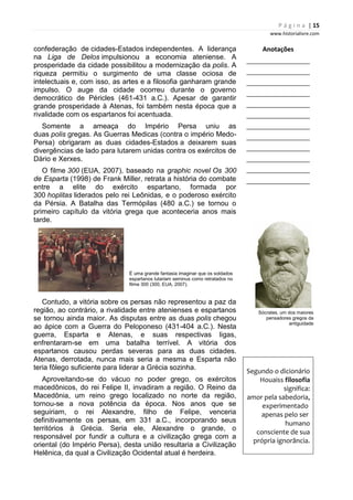 P á g i n a | 15
www.historialivre.com
confederação de cidades-Estados independentes. A liderança
na Liga de Delos impulsionou a economia ateniense. A
prosperidade da cidade possibilitou a modernização da polis. A
riqueza permitiu o surgimento de uma classe ociosa de
intelectuais e, com isso, as artes e a filosofia ganharam grande
impulso. O auge da cidade ocorreu durante o governo
democrático de Péricles (461-431 a.C.). Apesar de garantir
grande prosperidade à Atenas, foi também nesta época que a
rivalidade com os espartanos foi acentuada.
Somente a ameaça do Império Persa uniu as
duas polis gregas. As Guerras Medicas (contra o império Medo-
Persa) obrigaram as duas cidades-Estados a deixarem suas
divergências de lado para lutarem unidas contra os exércitos de
Dário e Xerxes.
O filme 300 (EUA, 2007), baseado na graphic novel Os 300
de Esparta (1998) de Frank Miller, retrata a história do combate
entre a elite do exército espartano, formada por
300 hoplitas liderados pelo rei Leônidas, e o poderoso exército
da Pérsia. A Batalha das Termópilas (480 a.C.) se tornou o
primeiro capítulo da vitória grega que aconteceria anos mais
tarde.
É uma grande fantasia imaginar que os soldados
espartanos lutariam seminus como retratados no
filme 300 (300, EUA, 2007).
Contudo, a vitória sobre os persas não representou a paz da
região, ao contrário, a rivalidade entre atenienses e espartanos
se tornou ainda maior. As disputas entre as duas polis chegou
ao ápice com a Guerra do Peloponeso (431-404 a.C.). Nesta
guerra, Esparta e Atenas, e suas respectivas ligas,
enfrentaram-se em uma batalha terrível. A vitória dos
espartanos causou perdas severas para as duas cidades.
Atenas, derrotada, nunca mais seria a mesma e Esparta não
teria fôlego suficiente para liderar a Grécia sozinha.
Aproveitando-se do vácuo no poder grego, os exércitos
macedônicos, do rei Felipe II, invadiram a região. O Reino da
Macedônia, um reino grego localizado no norte da região,
tornou-se a nova potência da época. Nos anos que se
seguiriam, o rei Alexandre, filho de Felipe, venceria
definitivamente os persas, em 331 a.C., incorporando seus
territórios à Grécia. Seria ele, Alexandre o grande, o
responsável por fundir a cultura e a civilização grega com a
oriental (do Império Persa), desta união resultaria a Civilização
Helênica, da qual a Civilização Ocidental atual é herdeira.
Anotações
________________________
________________________
________________________
________________________
________________________
________________________
________________________
________________________
________________________
________________________
________________________
________________________
Sócrates, um dos maiores
pensadores gregos da
antiguidade
Segundo o dicionário
Houaiss filosofia
significa:
amor pela sabedoria,
experimentado
apenas pelo ser
humano
consciente de sua
própria ignorância.
 