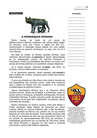 P á g i n a | 16
www.historialivre.com
1CAPÍTULO 91
A MONARQUIA ROMANA
Roma nasceu da fusão de um grupo de
aldeias Latinas e Sabinas existentes nas colinas desta região.
Os etruscos, povo que invadiu a região em 625 a.C.,
transformaram a federação destas aldeias em uma cidade,
impondo-lhes um governo monárquico, ou seja, com um rei e
uma nobreza.
Na base da cidade, as Gentes, grandes famílias, cujos
membros, denominados de patrícios se diziam descendentes
de um antepassado comum. Os patrícios formavam a
aristocracia, sendo os proprietários das terras e os únicos com
acesso às honras públicas e ao sacerdócio (cargos religiosos).
Já a massa popular, chamada de plebe, não tinha, no
princípio, nenhum direito político ou judiciário.
O rei governava absoluto, sendo assistido pelo senado e
pelo conselho de anciões, composto pelos chefes das Gentes,
todos patrícios.
O povo era dividido em três tribos e dez cúrias e reuniam-se
nas assembléias dos comícios curiais. Cada tribo contribuía
para a defesa do estado com cem cavaleiros e 10 centúrias
(unidade básica do exército romano).
Alguns historiadores afirmam que o rei Tarquínio, último
monarca etrusco, deixou de privilegiar a aristocracia, estes se
pondo contra a monarquia, já bastante enfraquecida, formaram
a República Romana. O poder executivo (poder de executar as
Leis) passou do rei para dois magistrados, os pretores, depois
chamados de cônsules.
Muitos estudiosos da história romana, entre eles Moses I.
Finley, discordam desta relação de monarcas por vários
motivos. Dentre os motivos podemos citar o fato de Rômulo,
possível fundador de Roma e seu primeiro rei, ter sua história
baseada em uma série de lendas. Outra questão duvidosa está
no fato de se tratarem de sete reis que governaram dentro de
um período de aproximadamente 250 anos (os primeiros 7
imperadores governaram por um período de 100 anos), sendo
que Numa Pompílio, o segundo rei, tem sobre si somente
uma lenda e nenhum fato histórico registrado.
Anotações
________________________
________________________
________________________
________________________
________________________
________________________
________________________
________________________
________________________
________________________
________________________
________________________
________________________
________________________
________________________
________________________
________________________
A Loba amamentando Remo e
Rômulo está presente no
distintivo da AS Roma, time de
futebol da capital italiana.
Segundo a lenda, a cidade de
Roma foi fundada por Rômulo,
um dos gêmeos que foram
salvos da morte por uma loba. O
animal os amamentou e cuidou
até que fossem encontrados por
um pastor de ovelhas.
 