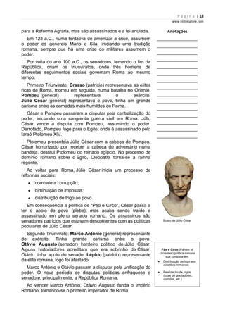 P á g i n a | 18
www.historialivre.com
para a Reforma Agrária, mas são assassinados e a lei anulada.
Em 123 a.C., numa tentativa de amenizar a crise, assumem
o poder os generais Mário e Sila, iniciando uma tradição
romana, sempre que há uma crise os militares assumem o
poder.
Por volta do ano 100 a.C., os senadores, temendo o fim da
República, criam os triunviratos, onde três homens de
diferentes seguimentos sociais governam Roma ao mesmo
tempo.
Primeiro Triunvirato: Crasso (patrício) representava as elites
ricas de Roma, morreu em seguida, numa batalha no Oriente.
Pompeu (general) representava o exército.
Júlio César (general) representava o povo, tinha um grande
carisma entre as camadas mais humildes de Roma.
César e Pompeu passaram a disputar pela centralização do
poder, iniciando uma sangrenta guerra civil em Roma. Júlio
César vence a disputa com Pompeu, assumindo o poder.
Derrotado, Pompeu foge para o Egito, onde é assassinado pelo
faraó Ptolomeu XIV.
Ptolomeu presenteia Júlio César com a cabeça de Pompeu,
César horrorizado por receber a cabeça do adversário numa
bandeja, destitui Ptolomeu do reinado egípcio. No processo de
domínio romano sobre o Egito, Cleópatra torna-se a rainha
regente.
Ao voltar para Roma, Júlio César inicia um processo de
reformas sociais:
• combate a corrupção;
• diminuição de impostos;
• distribuição de trigo ao povo.
Em consequência a política de "Pão e Circo", César passa a
ter o apoio do povo (plebe), mas acaba sendo traído e
assassinado em pleno senado romano. Os assassinos são
senadores patrícios que estavam descontentes com as políticas
populares de Júlio César.
Segundo Triunvirato: Marco Antônio (general) representante
do exército. Tinha grande carisma entre o povo;
Otávio Augusto (senador) herdeiro político de Júlio César.
Alguns historiadores acreditam que era sobrinho de César.
Otávio tinha apoio do senado; Lépido (patrício) representante
da elite romana, logo foi afastado.
Marco Antônio e Otávio passam a disputar pela unificação do
poder. O novo período de disputas políticas enfraquece o
senado e, principalmente, a República Romana.
Ao vencer Marco Antônio, Otávio Augusto funda o Império
Romano, tornando-se o primeiro imperador de Roma.
Anotações
________________________
________________________
________________________
________________________
________________________
________________________
________________________
________________________
________________________
________________________
________________________
________________________
________________________
________________________
________________________
Busto de Júlio César
Pão e Circo (Panem et
circenses) política romana
que consistia em:
• Distribuição de trigo aos
cidadãos romanos;
• Realização de jogos
(lutas de gladiadores,
corridas, etc.)
 