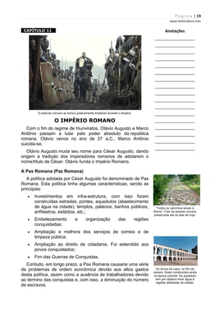 P á g i n a | 19
www.historialivre.com
1CAPÍTULO 11 1
O exército romano se tornou praticamente imbatível durante o Império.
O IMPÉRIO ROMANO
Com o fim do regime de triunviratos, Otávio Augusto e Marco
Antônio passam a lutar pelo poder absoluto da república
romana. Otávio vence no ano de 27 a.C., Marco Antônio
suicida-se.
Otávio Augusto muda seu nome para César Augusto, dando
origem a tradição dos imperadores romanos de adotarem o
nome/título de César. Otávio funda o Império Romano.
A Pax Romana (Paz Romana)
A política adotada por César Augusto foi denominado de Pax
Romana. Esta política tinha algumas características, sendo as
principais:
• Investimentos em infra-estrutura, com isso foram
construídas estradas, pontes, aquedutos (abastecimento
de água na cidade), templos, palácios, banhos públicos,
anfiteatros, estádios, etc.;
• Embelezamento e organização das regiões
conquistadas;
• Ampliação e melhora dos serviços de correio e de
limpeza pública;
• Ampliação ao direito de cidadania. Foi estendido aos
povos conquistados;
• Fim das Guerras de Conquistas.
Contudo, em longo prazo, a Pax Romana causaria uma série
de problemas de ordem econômica devido aos altos gastos
desta política, assim como a ausência de trabalhadores devido
ao término das conquistas e, com isso, a diminuição do número
de escravos.
Anotações
________________________
________________________
________________________
________________________
________________________
________________________
________________________
________________________
________________________
________________________
________________________
________________________
________________________
________________________
________________________
________________________
________________________
“Todos os caminhos levam à
Roma”. Foto de estrada romana
preservada até os dias de hoje.
Os Arcos da Lapa, no Rio de
Janeiro, foram construídos ainda
na época colonial. Os aqueduto
tem por objetivo levar água à
regiões afastadas da cidade.
 