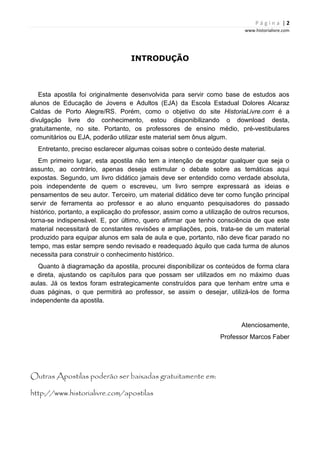 P á g i n a | 2
www.historialivre.com
INTRODUÇÃO
Esta apostila foi originalmente desenvolvida para servir como base de estudos aos
alunos de Educação de Jovens e Adultos (EJA) da Escola Estadual Dolores Alcaraz
Caldas de Porto Alegre/RS. Porém, como o objetivo do site HistoriaLivre.com é a
divulgação livre do conhecimento, estou disponibilizando o download desta,
gratuitamente, no site. Portanto, os professores de ensino médio, pré-vestibulares
comunitários ou EJA, poderão utilizar este material sem ônus algum.
Entretanto, preciso esclarecer algumas coisas sobre o conteúdo deste material.
Em primeiro lugar, esta apostila não tem a intenção de esgotar qualquer que seja o
assunto, ao contrário, apenas deseja estimular o debate sobre as temáticas aqui
expostas. Segundo, um livro didático jamais deve ser entendido como verdade absoluta,
pois independente de quem o escreveu, um livro sempre expressará as ideias e
pensamentos de seu autor. Terceiro, um material didático deve ter como função principal
servir de ferramenta ao professor e ao aluno enquanto pesquisadores do passado
histórico, portanto, a explicação do professor, assim como a utilização de outros recursos,
torna-se indispensável. E, por último, quero afirmar que tenho consciência de que este
material necessitará de constantes revisões e ampliações, pois, trata-se de um material
produzido para equipar alunos em sala de aula e que, portanto, não deve ficar parado no
tempo, mas estar sempre sendo revisado e readequado àquilo que cada turma de alunos
necessita para construir o conhecimento histórico.
Quanto à diagramação da apostila, procurei disponibilizar os conteúdos de forma clara
e direta, ajustando os capítulos para que possam ser utilizados em no máximo duas
aulas. Já os textos foram estrategicamente construídos para que tenham entre uma e
duas páginas, o que permitirá ao professor, se assim o desejar, utilizá-los de forma
independente da apostila.
Atenciosamente,
Professor Marcos Faber
Outras Apostilas poderão ser baixadas gratuitamente em:
http://www.historialivre.com/apostilas
 