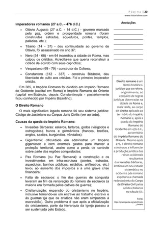 P á g i n a | 20
www.historialivre.com
Imperadores romanos (27 a.C. – 476 d.C.)
• Otávio Augusto (27 a.C. - 14 d.C.) - governo marcado
pela paz, ordem e prosperidade romana (foram
construídas estradas, aquedutos, pontes, templos,
palácios, etc.);
• Tibério (14 - 37) - deu continuidade ao governo de
Otávio, foi assassinado no ano 37;
• Nero (54 - 68) - em 64 incendiou a cidade de Roma, mas
culpou os cristãos. Acredita-se que queria reconstruir a
cidade de acordo com seus caprichos;
• Vespasiano (69 - 79) - construtor do Coliseu;
• Constantino (312 - 337) - construiu Bizâncio, deu
liberdade de culto aos cristãos. Foi o primeiro imperador
cristão.
Em 385, o Império Romano foi dividido em Império Romano
do Ocidente (capital em Roma) e Império Romano do Oriente
(capital em Bizâncio, depois Constantinopla - posteriormente
ficou conhecido por Império Bizantino).
O Direito Romano
O mais significativo legado romano foi seu sistema jurídico:
Código de Justiniano ou Corpus Juris Civilis (ver ao lado).
Causas da queda do Império Romano:
• Invasões Bárbaras: eslavos, tártaros, godos (visigodos e
ostrogodos), hunos e germânicos (francos, bretões,
anglos, saxões, burgúndios, vândalos);
• Gigantismo: dificuldade em administrar um Império
gigantesco e com enormes gastos para manter a
proteção territorial, assim como a perda de controle
sobre parte das regiões conquistadas;
• Pax Romana (ou Paz Romana): a construção e os
investimentos em infra-estrutura (pontes, estradas,
aquedutos, banhos públicos, estádios, anfiteatros, etc.)
levou ao aumento dos impostos e a uma grave crise
financeira;
• Falta de escravos: o fim das guerras de conquista
levaram ao fim da renovação do número de escravos (a
maioria era formada pelos cativos de guerra);
• Cristianização: expansão do cristianismo no Império,
inclusive tornando-se um entrave ao trabalho escravo e
às guerras (já que os cristãos não eram simpáticos à
escravidão). Outro problema é que após a oficialização
do cristianismo, parte da hierarquia da Igreja passou a
ser sustentada pelo Estado.
Anotações
________________________
________________________
________________________
________________________
________________________
________________________
________________________
Direito romano é um
termo histórico-
jurídico que se refere,
originalmente, ao
conjunto de regras
jurídicas observadas na
cidade de Roma e,
mais tarde, ao corpo
de direito aplicado ao
território do Império
Romano e, após a
queda do Império
Romano do
Ocidente em 476 d.C.,
ao território
do Império Romano do
Oriente. Mesmo após
476, o direito romano
continuou a influenciar
a produção jurídica dos
reinos ocidentais
resultantes
das invasões bárbaras,
embora um seu estudo
sistemático no
ocidente pós-romano
esperaria a chamada
redescoberta do Corpo
de Direito Civil pelos
juristas italianos
no século XII.
Fonte:
https://pt.wikipedia.org/wiki/Direito
_romano
 