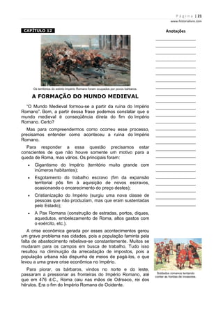 P á g i n a | 21
www.historialivre.com
1CAPÍTULO 121
Os territórios do extinto Império Romano foram ocupados por povos bárbaros.
A FORMAÇÃO DO MUNDO MEDIEVAL
“O Mundo Medieval formou-se a partir da ruína do Império
Romano”. Bom, a partir dessa frase podemos constatar que o
mundo medieval é conseqüência direta do fim do Império
Romano. Certo?
Mas para compreendermos como ocorreu esse processo,
precisamos entender como aconteceu a ruína do Império
Romano.
Para responder a essa questão precisamos estar
conscientes de que não houve somente um motivo para a
queda de Roma, mas vários. Os principais foram:
• Gigantismo do Império (território muito grande com
inúmeros habitantes);
• Esgotamento do trabalho escravo (fim da expansão
territorial pôs fim à aquisição de novos escravos,
ocasionando o encarecimento do preço destes);
• Cristianização do Império (surgiu uma nova classe de
pessoas que não produziam, mas que eram sustentadas
pelo Estado);
• A Pax Romana (construção de estradas, portos, diques,
aquedutos, embelezamento de Roma, altos gastos com
o exército, etc.).
A crise econômica gerada por esses acontecimentos gerou
um grave problema nas cidades, pois a população faminta pela
falta de abastecimento rebelava-se constantemente. Muitos se
mudaram para os campos em busca de trabalho. Tudo isso
resultou na diminuição da arrecadação de impostos, pois a
população urbana não dispunha de meios de pagá-los, o que
levou a uma grave crise econômica no Império.
Para piorar, os bárbaros, vindos no norte e do leste,
passaram a pressionar as fronteiras do Império Romano, até
que em 476 d.C., Roma caiu nas mãos de Odroaco, rei dos
hérulos. Era o fim do Império Romano do Ocidente.
Anotações
________________________
________________________
________________________
________________________
________________________
________________________
________________________
________________________
________________________
________________________
________________________
________________________
________________________
________________________
________________________
________________________
________________________
________________________
________________________
________________________
________________________
________________________
________________________
________________________
________________________
Soldados romanos tentando
conter as hordas de invasores.
 