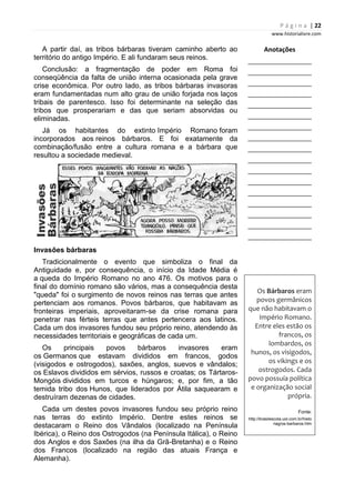 P á g i n a | 22
www.historialivre.com
A partir daí, as tribos bárbaras tiveram caminho aberto ao
território do antigo Império. E ali fundaram seus reinos.
Conclusão: a fragmentação de poder em Roma foi
conseqüência da falta de união interna ocasionada pela grave
crise econômica. Por outro lado, as tribos bárbaras invasoras
eram fundamentadas num alto grau de união forjada nos laços
tribais de parentesco. Isso foi determinante na seleção das
tribos que prosperariam e das que seriam absorvidas ou
eliminadas.
Já os habitantes do extinto Império Romano foram
incorporados aos reinos bárbaros. E foi exatamente da
combinação/fusão entre a cultura romana e a bárbara que
resultou a sociedade medieval.
Invasões bárbaras
Tradicionalmente o evento que simboliza o final da
Antiguidade e, por consequência, o início da Idade Média é
a queda do Império Romano no ano 476. Os motivos para o
final do domínio romano são vários, mas a consequência desta
"queda" foi o surgimento de novos reinos nas terras que antes
pertenciam aos romanos. Povos bárbaros, que habitavam as
fronteiras imperiais, aproveitaram-se da crise romana para
penetrar nas férteis terras que antes pertencera aos latinos.
Cada um dos invasores fundou seu próprio reino, atendendo às
necessidades territoriais e geográficas de cada um.
Os principais povos bárbaros invasores eram
os Germanos que estavam divididos em francos, godos
(visigodos e ostrogodos), saxões, anglos, suevos e vândalos;
os Eslavos divididos em sérvios, russos e croatas; os Tártaros-
Mongóis divididos em turcos e húngaros; e, por fim, a tão
temida tribo dos Hunos, que liderados por Átila saquearam e
destruíram dezenas de cidades.
Cada um destes povos invasores fundou seu próprio reino
nas terras do extinto Império. Dentre estes reinos se
destacaram o Reino dos Vândalos (localizado na Península
Ibérica), o Reino dos Ostrogodos (na Península Itálica), o Reino
dos Anglos e dos Saxões (na ilha da Grã-Bretanha) e o Reino
dos Francos (localizado na região das atuais França e
Alemanha).
Anotações
________________________
________________________
________________________
________________________
________________________
________________________
________________________
________________________
________________________
________________________
________________________
________________________
________________________
________________________
________________________
________________________
________________________
Os Bárbaros eram
povos germânicos
que não habitavam o
Império Romano.
Entre eles estão os
francos, os
lombardos, os
hunos, os visigodos,
os vikings e os
ostrogodos. Cada
povo possuía política
e organização social
própria.
Fonte:
http://brasilescola.uol.com.br/histo
riag/os-barbaros.htm
 
