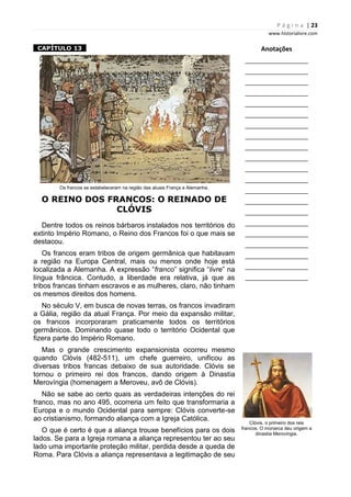 P á g i n a | 23
www.historialivre.com
1CAPÍTULO 131
Os francos se estabeleceram na região das atuais França e Alemanha.
O REINO DOS FRANCOS: O REINADO DE
CLÓVIS
Dentre todos os reinos bárbaros instalados nos territórios do
extinto Império Romano, o Reino dos Francos foi o que mais se
destacou.
Os francos eram tribos de origem germânica que habitavam
a região na Europa Central, mais ou menos onde hoje está
localizada a Alemanha. A expressão “franco” significa “livre” na
língua frâncica. Contudo, a liberdade era relativa, já que as
tribos francas tinham escravos e as mulheres, claro, não tinham
os mesmos direitos dos homens.
No século V, em busca de novas terras, os francos invadiram
a Gália, região da atual França. Por meio da expansão militar,
os francos incorporaram praticamente todos os territórios
germânicos. Dominando quase todo o território Ocidental que
fizera parte do Império Romano.
Mas o grande crescimento expansionista ocorreu mesmo
quando Clóvis (482-511), um chefe guerreiro, unificou as
diversas tribos francas debaixo de sua autoridade. Clóvis se
tornou o primeiro rei dos francos, dando origem à Dinastia
Merovíngia (homenagem a Meroveu, avô de Clóvis).
Não se sabe ao certo quais as verdadeiras intenções do rei
franco, mas no ano 495, ocorreria um feito que transformaria a
Europa e o mundo Ocidental para sempre: Clóvis converte-se
ao cristianismo, formando aliança com a Igreja Católica.
O que é certo é que a aliança trouxe benefícios para os dois
lados. Se para a Igreja romana a aliança representou ter ao seu
lado uma importante proteção militar, perdida desde a queda de
Roma. Para Clóvis a aliança representava a legitimação de seu
Anotações
________________________
________________________
________________________
________________________
________________________
________________________
________________________
________________________
________________________
________________________
________________________
________________________
________________________
________________________
________________________
________________________
________________________
________________________
________________________
________________________
________________________
Clóvis, o primeiro dos reis
francos. O monarca deu origem a
dinastia Merovíngia.
 