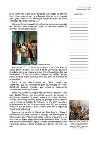 P á g i n a | 24
www.historialivre.com
reino frente aos outros povos bárbaros submetidos ao domínio
franco. Mas não só isso, a unificação religiosa proporcionada
pela Igreja eliminou as diferenças religiosas entre as tribos
anexadas ao Reino dos Francos.
Militarmente bem sucedidos, os francos conquistam a região
da Germânia, atual Alemanha, territórios que nem mesmo os
romanos haviam conquistado.
O batismo de Clóvis.
Mas no ano 511, o rei Clóvis morre e o reino dos francos
acaba sendo dividido por seus 4 filhos. Entretanto, devido à
rivalidade entre os irmãos, o reino fica enfraquecido. Os reis
deste período ficam conhecidos como os “reis débeis”, já que
pouco a pouco foram perdendo influência para os membros da
aristocracia.
Entre os reis descendentes de Clóvis, destacou-se
Dagoberto, que foi responsável pela reunificação do reino.
Dagoberto também impediu que invasores estrangeiros
tomassem os territórios francos.
Entretanto, ao falecer, Dagoberto não deixou herdeiros. Com
isso, Carlos Martel, um importante general do exército e
também um mordomo de palácio (espécie de primeiro ministro),
assumiu as rédeas do reino. Entre os grandes feitos de Martel
está a vitória na Batalha de Pointers, no ano 732, quando o
grande general venceu os mouros (muçulmanos) que tentavam
invadir o sul da França. Esta batalha põe fim a expansão
muçulmana na Europa.
Após a morte de Carlos Martel, seu filho, Pepino o Breve é
coroado rei, iniciando a Dinastia Carolíngia (em homenagem ao
falecido pai). Com Pepino os francos voltam a prosperar e a se
aproximar da Igreja. Ao expulsar os lombardos da Itália, Pepino
doa as terras lombardas à Igreja Católica, restabelecendo uma
importante aliança político-religiosa que durará por todo seu
reino.
Anotações
________________________
________________________
________________________
________________________
________________________
________________________
________________________
________________________
________________________
________________________
________________________
________________________
________________________
________________________
________________________
________________________
________________________
________________________
________________________
________________________
________________________
Pintura que retrata a Batalha de
Poitiers em 732. Carlos Martel
liderou a vitória dos francos
sobre os mouros. Quadro de
Charles de Steuben.
 
