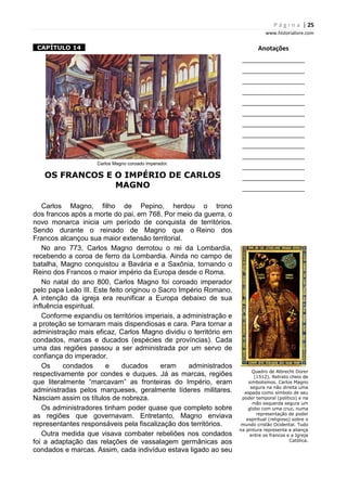 P á g i n a | 25
www.historialivre.com
1CAPÍTULO 141
Carlos Magno coroado imperador.
OS FRANCOS E O IMPÉRIO DE CARLOS
MAGNO
Carlos Magno, filho de Pepino, herdou o trono
dos francos após a morte do pai, em 768. Por meio da guerra, o
novo monarca inicia um período de conquista de territórios.
Sendo durante o reinado de Magno que o Reino dos
Francos alcançou sua maior extensão territorial.
No ano 773, Carlos Magno derrotou o rei da Lombardia,
recebendo a coroa de ferro da Lombardia. Ainda no campo de
batalha, Magno conquistou a Bavária e a Saxônia, tornando o
Reino dos Francos o maior império da Europa desde o Roma.
No natal do ano 800, Carlos Magno foi coroado imperador
pelo papa Leão III. Este feito originou o Sacro Império Romano.
A intenção da igreja era reunificar a Europa debaixo de sua
influência espiritual.
Conforme expandiu os territórios imperiais, a administração e
a proteção se tornaram mais dispendiosas e cara. Para tornar a
administração mais eficaz, Carlos Magno dividiu o território em
condados, marcas e ducados (espécies de províncias). Cada
uma das regiões passou a ser administrada por um servo de
confiança do imperador.
Os condados e ducados eram administrados
respectivamente por condes e duques. Já as marcas, regiões
que literalmente “marcavam” as fronteiras do Império, eram
administradas pelos marqueses, geralmente líderes militares.
Nasciam assim os títulos de nobreza.
Os administradores tinham poder quase que completo sobre
as regiões que governavam. Entretanto, Magno enviava
representantes responsáveis pela fiscalização dos territórios.
Outra medida que visava combater rebeliões nos condados
foi a adaptação das relações de vassalagem germânicas aos
condados e marcas. Assim, cada indivíduo estava ligado ao seu
Anotações
________________________
________________________
________________________
________________________
________________________
________________________
________________________
________________________
________________________
________________________
________________________
________________________
________________________
Quadro de Albrecht Dürer
(1512). Retrato cheio de
simbolismos. Carlos Magno
segura na não direita uma
espada como símbolo de seu
poder temporal (político) e na
mão esquerda segura um
globo com uma cruz, numa
representação de poder
espiritual (religioso) sobre o
mundo cristão Ocidental. Tudo
na pintura representa a aliança
entre os francos e a Igreja
Católica.
 