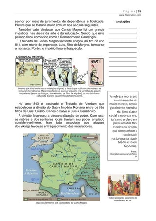 P á g i n a | 26
www.historialivre.com
senhor por meio de juramentos de dependência e fidelidade.
Prática que se tornaria muito comum nos séculos seguintes.
Também cabe destacar que Carlos Magno foi um grande
investidor nas áreas da arte e da educação. Sendo que este
período ficou conhecido como o Renascimento Carolíngio.
O reinado de Carlos Magno somente chegou ao fim no ano
814, com morte do imperador. Luís, filho de Margno, tornou-se
o monarca. Porém, o império ficou enfraquecido.
Mesmo que não tenha sido a intenção original, o fato é que os títulos de nobreza se
tornaram hereditários. Mais importante do que ser alguém, era ser filho de alguém
importante (eram os fidalgos, literalmente, os filho de alguém). Acima tirinha do
cartunista Scabini (quadrinhosdehistoria.com).
No ano 843 é assinado o Tratado de Verdum que
estabeleceu a divisão do Sacro Império Romano entre os três
filhos de Luís: Lotário, Carlos o Calvo e Luís o Germânico.
A divisão favoreceu a descentralização do poder. Com isso,
os nobres e dos senhores locais tiveram seu poder ampliado
consideravelmente. Isso tudo associado aos ataques
dos vikings levou ao enfraquecimento dos imperadores.
Mapa dos territórios sob a autoridade de Carlos Magno.
Anotações
________________________
________________________
________________________
________________________
________________________
________________________
________________________
________________________
________________________
________________________
________________________
A nobreza represent
a o estamento de
maior estrato, sendo
geralmente hereditá
ria. Uma classe
social, a nobreza era,
tal como o clero e o
povo, um dos três
estados ou ordens
que compunham a
sociedade
na Europa da Idade
Média e Idade
Moderna.
Fonte:
https://pt.wikipedia.org/wiki/Nobre
za
Nobre prestando juramento de
vassalagem ao rei.
 