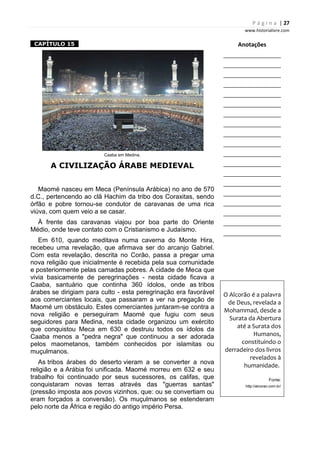 P á g i n a | 27
www.historialivre.com
1CAPÍTULO 151
Caaba em Medina.
A CIVILIZAÇÃO ÁRABE MEDIEVAL
Maomé nasceu em Meca (Península Arábica) no ano de 570
d.C., pertencendo ao clã Hachim da tribo dos Coraxitas, sendo
órfão e pobre tornou-se condutor de caravanas de uma rica
viúva, com quem veio a se casar.
À frente das caravanas viajou por boa parte do Oriente
Médio, onde teve contato com o Cristianismo e Judaísmo.
Em 610, quando meditava numa caverna do Monte Hira,
recebeu uma revelação, que afirmava ser do arcanjo Gabriel.
Com esta revelação, descrita no Corão, passa a pregar uma
nova religião que inicialmente é recebida pela sua comunidade
e posteriormente pelas camadas pobres. A cidade de Meca que
vivia basicamente de peregrinações - nesta cidade ficava a
Caaba, santuário que continha 360 ídolos, onde as tribos
árabes se dirigiam para culto - esta peregrinação era favorável
aos comerciantes locais, que passaram a ver na pregação de
Maomé um obstáculo. Estes comerciantes juntaram-se contra a
nova religião e perseguiram Maomé que fugiu com seus
seguidores para Medina, nesta cidade organizou um exército
que conquistou Meca em 630 e destruiu todos os ídolos da
Caaba menos a "pedra negra" que continuou a ser adorada
pelos maometanos, também conhecidos por islamitas ou
muçulmanos.
As tribos árabes do deserto vieram a se converter a nova
religião e a Arábia foi unificada. Maomé morreu em 632 e seu
trabalho foi continuado por seus sucessores, os califas, que
conquistaram novas terras através das "guerras santas"
(pressão imposta aos povos vizinhos, que: ou se convertiam ou
eram forçados a conversão). Os muçulmanos se estenderam
pelo norte da África e região do antigo império Persa.
Anotações
________________________
________________________
________________________
________________________
________________________
________________________
________________________
________________________
________________________
________________________
________________________
________________________
________________________
________________________
________________________
________________________
________________________
________________________
________________________
O Alcorão é a palavra
de Deus, revelada a
Mohammad, desde a
Surata da Abertura
até a Surata dos
Humanos,
constituindo o
derradeiro dos livros
revelados à
humanidade.
Fonte:
http://alcorao.com.br/
 