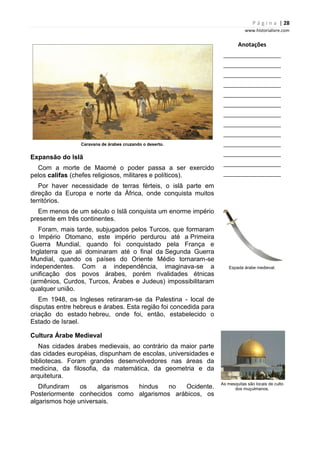 P á g i n a | 28
www.historialivre.com
Caravana de árabes cruzando o deserto.
Expansão do Islã
Com a morte de Maomé o poder passa a ser exercido
pelos califas (chefes religiosos, militares e políticos).
Por haver necessidade de terras férteis, o islã parte em
direção da Europa e norte da África, onde conquista muitos
territórios.
Em menos de um século o Islã conquista um enorme império
presente em três continentes.
Foram, mais tarde, subjugados pelos Turcos, que formaram
o Império Otomano, este império perdurou até a Primeira
Guerra Mundial, quando foi conquistado pela França e
Inglaterra que ali dominaram até o final da Segunda Guerra
Mundial, quando os países do Oriente Médio tornaram-se
independentes. Com a independência, imaginava-se a
unificação dos povos árabes, porém rivalidades étnicas
(armênios, Curdos, Turcos, Árabes e Judeus) impossibilitaram
qualquer união.
Em 1948, os Ingleses retiraram-se da Palestina - local de
disputas entre hebreus e árabes. Esta região foi concedida para
criação do estado hebreu, onde foi, então, estabelecido o
Estado de Israel.
Cultura Árabe Medieval
Nas cidades árabes medievais, ao contrário da maior parte
das cidades européias, dispunham de escolas, universidades e
bibliotecas. Foram grandes desenvolvedores nas áreas da
medicina, da filosofia, da matemática, da geometria e da
arquitetura.
Difundiram os algarismos hindus no Ocidente.
Posteriormente conhecidos como algarismos arábicos, os
algarismos hoje universais.
Anotações
________________________
________________________
________________________
________________________
________________________
________________________
________________________
________________________
________________________
________________________
________________________
________________________
________________________
Espada árabe medieval.
As mesquitas são locais de culto
dos muçulmanos.
 