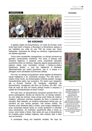 P á g i n a | 29
www.historialivre.com
1CAPÍTULO 16 1
Imagem da aclamada série Vikings (Canadá/Irlanda, 2013 ao presente) do History Channel.
OS VIKINGS
A gelada região da Escandinávia, no norte da Europa, local
onde hoje ficam a Suécia, a Noruega e a Dinamarca, passou a
ser habitada por volta do ano 700 de nossa era. Seus
habitantes, chamados de vikings ou nórdicos, organizavam-se
em aldeias agrícolas.
Como eram excelentes navegadores, os vikings tornaram-se
grandes comerciantes marítimos. Por sinal, a intensa vida
marítima legitimou a pirataria como importante atividade
econômica entre os nórdicos. Segundo alguns pesquisadores a
palavra viking (nas inscrições rúnicas = víkingr ou uikiku)
significaria “pirata”, o que faz referência à atividade
desempenhada por esses guerreiros, isto é, o saque e a
pilhagem como atividades econômicas válidas.
Por mar, os vikings conquistaram várias regiões da Bretanha
(atual Inglaterra) e do continente europeu. Por não terem o
calado muito fundo, as embarcações nórdicas podiam navegar
tranquilamente pelos rios europeus. Foi assim que chegaram
até a Europa Central. Os varegues, originários da
Escandinávia, navegaram até Kiev na Ucrânia. Em 907, uma
frota de mais de dois mil navios vikings invadiu e saqueou a
cidade de Constantinopla na atual Turquia.
Por tudo isso, os escandinavos causavam grande terror nos
povos estrangeiros. Devido ao intenso frio, os vikings vestiam-
se com peles de animais. Suas armas eram feitas de metal e
madeira, utilizavam grandes espadas de ferro e escudos de
carvalho. Nas cabeças, os nórdicos ostentavam elmos que, ao
contrário do que muitos pensam, não tinham chifres. Os
homens eram bastante altos e fortes, suas longas cabeleiras e
suas compridas barbas loiras ou ruivas ajudavam a intimidar
seus adversários. As mulheres, igualmente altas e loiras ou
ruivas, eram belas e fortes. Nas vezes em que a Escandinávia
foi invadida pelos bretões ingleses, elas lutaram lado a lado
com os homens.
A sociedade viking era bastante simples. No topo da
Anotações
________________________
________________________
________________________
________________________
________________________
________________________
________________________
________________________
________________________
________________________
________________________
Pedra rúnica
Inscrições rúnicas são
caracteres utilizados nas
inscrições germânicas do
norte da Europa,
especialmente na
Escandinávia, local onde
viviam os povos que
costumamos chamar
pejorativamente de vikings.
Estas inscrições são datas do
século II ao século XI.
Normalmente as runas são
gravadas em pedras, ossos
ou madeiras. Mas
normalmente as encontramos
nas denominadas “pedras
rúnicas”.
 