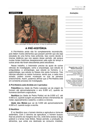P á g i n a | 3
www.historialivre.com
1CAPÍTULO 1 1
Piteco, personagem de Maurício de Souza, no traço do quadrinista Shiko.
A PRÉ-HISTÓRIA
A Pré-História ainda não foi completamente reconstruída,
pois faltam muitos elementos que possam permitir que ela seja
estudada de uma forma mais profunda. Isso ocorre devido à
imensa distância que nos separa desse período, até porque
muitas fontes históricas desapareceram pela ação do tempo e
outras ainda não foram descobertas pelos estudiosos.
Nesse trabalho, o historiador precisa da ajuda de outras
ciências de investigação, como a arqueologia, que estuda as
antiguidades, a antropologia, que estuda os homens, e a
paleontologia, que estuda os fósseis dos seres humanos. Tais
ciências estudam os restos humanos, sendo que, a cada novo
achado, podem ocorrer mudanças no que se pensava
anteriormente. Assim, podemos afirmar que a Pré-História está
em constante processo de investigação.
A Pré-História está dividida em 3 períodos:
Paleolítico (ou Idade da Pedra Lascada) vai da origem do
homem até aproximadamente o ano 8.000 a.C, quando os
humanos dominam a agricultura.
Neolítico (ou Idade da Pedra Polida) vai de 8.000 a.C. até
5.000 a.C, quando surgem as primeiras armas e ferramentas de
metal, especialmente o estanho, o cobre e o bronze.
Idade dos Metais que vai de 5.000 até aproximadamente
4.000 a.C. quando surgiu a escrita.
O Neolítico
É no Neolítico que o homem domina a agricultura e torna-se
sedentário. Com o domínio da agricultura, o homem buscou
fixar-se próximo às margens dos rios, onde teria acesso à água
potável e a terras mais férteis. Nesse período, a produção de
alimentos, que antes era destinada ao consumo imediato,
Anotações
________________________
________________________
________________________
________________________
________________________
________________________
________________________
________________________
________________________
________________________
________________________
________________________
_______________________
________________________
________________________
Enquanto isso, na Pré-
História americana:
Estima-se que as primeiras
tribos humanas que chegaram à
América datam de
aproximadamente 15 mil anos
atrás.
Antes da chegada dos
europeus, o Brasil era habitado
por tribos indígenas nômades.
Algumas delas praticavam o
canibalismo como uma
cerimônia religiosa.
As ferramentas pré-históricas
eram produzidas com paus,
pedras e ossos.
 