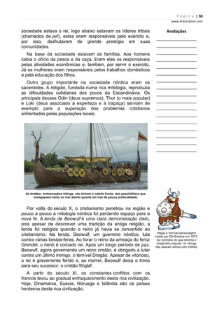 P á g i n a | 30
www.historialivre.com
sociedade estava o rei, logo abaixo estavam os líderes tribais
(chamados de jarl), estes eram responsáveis pelo exército e,
por isso, desfrutavam de grande prestígio em suas
comunidades.
Na base da sociedade estavam as famílias. Aos homens
cabia o ofício da pesca e da caça. Eram eles os responsáveis
pelas atividades econômicas e, também, por servir o exército.
Já as mulheres eram responsáveis pelos trabalhos domésticos
e pela educação dos filhos.
Outro grupo importante na sociedade nórdica eram os
sacerdotes. A religião, fundada numa rica mitologia, reproduzia
as dificuldades cotidianas dos povos da Escandinávia. Os
principais deuses Odin (deus supremos), Thor (o mais popular)
e Loki (deus associado à esperteza e à trapaça) serviam de
exemplo para a superação dos problemas cotidianos
enfrentados pelas populações locais.
As drakkar, embarcações vikings, não tinham o calado fundo, isto possibilitava que
navegassem tanto no mar aberto quanto em rios de pouca profundidade.
Por volta do século X, o cristianismo penetrou na região e
pouco a pouco a mitologia nórdica foi perdendo espaço para a
nova fé. A lenda de Beowulf é uma clara demonstração disto,
pois apesar de descrever uma tradição da antiga religião, a
lenda foi redigida quando o reino já havia se convertido ao
cristianismo. Na lenda, Beowulf, um guerreiro nórdico, luta
contra várias bestas-feras. Ao livrar o reino da ameaça do feroz
Grendel, o herói é coroado rei. Após um longo período de paz,
Beowulf, agora governando um reino cristão, é obrigado a lutar
contra um último inimigo, o temível Dragão. Apesar de vitorioso,
o rei é gravemente ferido e, ao morrer, Beowulf deixa o trono
para seu sucessor, o cristão Wiglaf.
A partir do século XI, os constantes conflitos com os
francos levou ao gradual enfraquecimento desta rica civilização.
Hoje, Dinamarca, Suécia, Noruega e Islândia são os países
herdeiros desta rica civilização.
Anotações
________________________
________________________
________________________
________________________
________________________
________________________
________________________
________________________
________________________
________________________
________________________
________________________
________________________
________________________
________________________
________________________
________________________
Hagar,o horrível personagem
criado por Dik Browne em 1973.
Ao contrário do que domina o
imaginário popular, os vikings
não usavam elmos com chifres.
 