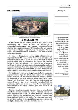 P á g i n a | 31
www.historialivre.com
1CAPÍTULO 17 1
Foto do Locanda Del Feudo, um hotel localizado em Castelvetro di Modena, na Itália. A
arquitetura é inspirada em um feudo medieval.
O FEUDALISMO
O Feudalismo foi um sistema social e econômico que se
desenvolveu na Europa a partir do século X. A
expressão feudalismo vem da palavra germânica feudo e
significa “bem dado em troca”. O Feudalismo foi um sistema
econômico com base na agricultura e na pecuária. Por esse
motivo seu desenvolvimento representou uma ruralização da
sociedade medieval.
O início do Feudalismo ocorreu após o falecimento do
imperador Carlos Magno. A morte do monarca provocou uma
gradual fragmentação do poder no Sacro Império Romano,
especialmente após a assinatura do Tratado de Verdum.
Devido a isso, os nobres e os membros da aristocracia
carolíngia ampliaram consideravelmente sua atuação nas terras
que administravam. Para tanto, precisaram ampliar e garantir a
legitimidade de suas administrações, por isso, esses nobres
implantaram o costume germânico de vassalagem e fidelidade.
Os feudos eram regiões rurais, por isso, conforme cresceram
provocaram uma fuga das populações urbanas em direção ao
campo. Mas isso não era nenhuma novidade, pois a ruralização
da sociedade já era uma realidade desde a época de Carlos
Magno. O imperador era um grande incentivador do
desenvolvimento de uma economia de subsistência nas
províncias, condados e marcas. Mas foi somente com o
enfraquecimento do poder central que essa situação se
intensificou.
Devido a tudo isso, a riqueza passou a estar na terra. Quanto
mais terras aráveis tivesse uma região, mais rica ela era. Ter
terras significava ter riqueza e poder. Por isso, somente os
nobres tinham direito a sua posse. Os proprietários rurais eram
literalmente os senhores do feudo. Por isso eram chamados
de senhores feudais. Já a população camponesa, mantida sob
condições de servidão, eram denominados servos.
Anotações
________________________
________________________
________________________
________________________
________________________
________________________
A Igreja Medieval
teve importante
papel do século V ao
XV. A influência da
religião era imensa
não só no plano
espiritual (poder
religioso) como
também no domínio
material, ao se
transformar na
maior proprietária de
terras, numa época
em que essa era a
principal fonte de
riqueza e poder
político.
Fonte:
https://www.todamateria.com.br/ig
reja-medieval/
A Igreja Católica era a principal
força institucional da Idade
Média.
 
