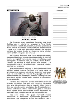 P á g i n a | 34
www.historialivre.com
1CAPÍTULO 19 1
Cavaleiro cruzado em batalha.
AS CRUZADAS
As Cruzadas foram expedições formadas pela Igreja
Católica com o objetivo de conquistar a Terra Santa,
especialmente a cidade de Jerusalém, que nesta época estava
sob o controle muçulmano. Essas expedições ocorreram entre
1096 e 1270. Entre seus participantes estavam não somente
milhares de cristãos devotos em busca da glória celestial,
comlo também príncipes e reis europeus.
As Cruzadas receberam esse nome pelo simples motivo
das expedições terem em suas bandeiras símbolos de cruz. Até
mesmo as roupas tinham grandes cruzes vermelhas ou pretas
estampadas. As espadas eram, na verdade, cruzes de ferro.
Também os escudos e elmos tinham este símbolo. Que
serviam não somente como identificação, mas como proteção
espiritual aos cavaleiros.
Apesar dos objetivos religiosos, a realização das Cruzadas
também atendia a outros interesses. Pois nesta época, os
principais reinos europeus enfrentavam uma grave crise social,
que era ocasionada pelo excesso de população sem terra.
Lembrem-se de que, nesta época, somente o primogênito (filho
mais velho) herdava o feudo. Assim, milhares de pessoas não
tinham ocupação.
Devido a isso, surgiu uma nobreza sem terra que vivia da
guerra e dos saques. Por outro lado, os pobres, igualmente
sem terra, tornavam-se criminosos, pois não tinham de onde
tirar seu sustento. Assim, a realização das Cruzadas também
atendia a interesses políticos e econômicos, pois ao conquistar
novas regiões, novos feudos seriam criados. Resolvendo, ao
menos em parte, o problema social que assolava à Europa.
Mas havia ainda outro grupo interessado nestas
expedições: os mercadores, especialmente genoveses e
venezianos, que desejavam ampliar seu comércio com o
Anotações
________________________
________________________
________________________
________________________
________________________
________________________
________________________
________________________
________________________
________________________
________________________
________________________
________________________
________________________
________________________
________________________
________________________
O símbolo da cruz estava
presente em tudo, do uniforme
até as espadas, tudo tinha este
símbolo protetor presente.
 