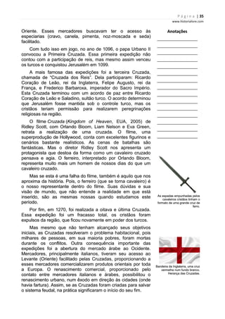 P á g i n a | 35
www.historialivre.com
Oriente. Esses mercadores buscavam ter o acesso às
especiarias (cravo, canela, pimenta, noz-moscada e seda)
facilitado.
Com tudo isso em jogo, no ano de 1096, o papa Urbano II
convocou a Primeira Cruzada. Essa primeira expedição não
contou com a participação de reis, mas mesmo assim venceu
os turcos e conquistou Jerusalém em 1099.
A mais famosa das expedições foi a terceira Cruzada,
chamada de “Cruzada dos Reis”. Dela participaram: Ricardo
Coração de Leão, rei da Inglaterra, Felipe Augusto, rei da
França, e Frederico Barbaroxa, imperador do Sacro Império.
Esta Cruzada terminou com um acordo de paz entre Ricardo
Coração de Leão e Saladino, sultão turco. O acordo determinou
que Jerusalém fosse mantida sob o controle turco, mas os
cristãos teriam permissão para realizarem peregrinações
religiosas na região.
O filme Cruzada (Kingdom of Heaven, EUA, 2005) de
Ridley Scott, com Orlando Bloom, Liam Nelson e Eva Green,
retrata a realização de uma cruzada. O filme, uma
superprodução de Hollywood, conta com excelentes figurinos e
cenários bastante realísticos. As cenas de batalhas são
fantásticas. Mas o diretor Ridley Scott nos apresenta um
protagonista que destoa da forma como um cavaleiro cruzado
pensava e agia. O ferreiro, interpretado por Orlando Bloom,
representa muito mais um homem de nossos dias do que um
cavaleiro cruzado.
Mas se esta é uma falha do filme, também é aquilo que nos
aproxima da história. Pois, o ferreiro (que se torna cavaleiro) é
o nosso representante dentro do filme. Suas dúvidas e sua
visão de mundo, que não entende a realidade em que está
inserido, são as mesmas nossas quando estudamos este
período.
Por fim, em 1270, foi realizada a oitava e última Cruzada.
Essa expedição foi um fracasso total, os cristãos foram
expulsos da região, que ficou novamente em poder dos turcos.
Mas mesmo que não tenham alcançado seus objetivos
iniciais, as Cruzadas resolveram o problema habitacional, pois
milhares de pessoas, em sua maioria pobres, foram mortas
durante os conflitos. Outra consequência importante das
expedições foi a abertura do mercado árabe ao Ocidente.
Mercadores, principalmente italianos, tiveram seu acesso ao
Levante (Oriente) facilitado pelas Cruzadas, proporcionando a
esses mercadores comercializarem produtos orientais por toda
a Europa. O renascimento comercial, proporcionado pelo
contato entre mercadores italianos e árabes, possibilitou o
renascimento urbano, num êxodo em direção às cidades (onde
havia fartura). Assim, se as Cruzadas foram criadas para salvar
o sistema feudal, na prática significaram o início do seu fim.
Anotações
________________________
________________________
________________________
________________________
________________________
________________________
________________________
________________________
________________________
________________________
________________________
________________________
________________________
________________________
________________________
As espadas empunhadas pelos
cavaleiros cristãos tinham o
formato de uma grande cruz de
ferro.
Bandeira da Inglaterra, uma cruz
vermelha num fundo branco.
Herança das Cruzadas.
P á g i n a | 35
www.historialivre.com
Oriente. Esses mercadores buscavam ter o acesso às
especiarias (cravo, canela, pimenta, noz-moscada e seda)
facilitado.
Com tudo isso em jogo, no ano de 1096, o papa Urbano II
convocou a Primeira Cruzada. Essa primeira expedição não
contou com a participação de reis, mas mesmo assim venceu
os turcos e conquistou Jerusalém em 1099.
A mais famosa das expedições foi a terceira Cruzada,
chamada de “Cruzada dos Reis”. Dela participaram: Ricardo
Coração de Leão, rei da Inglaterra, Felipe Augusto, rei da
França, e Frederico Barbaroxa, imperador do Sacro Império.
Esta Cruzada terminou com um acordo de paz entre Ricardo
Coração de Leão e Saladino, sultão turco. O acordo determinou
que Jerusalém fosse mantida sob o controle turco, mas os
cristãos teriam permissão para realizarem peregrinações
religiosas na região.
O filme Cruzada (Kingdom of Heaven, EUA, 2005) de
Ridley Scott, com Orlando Bloom, Liam Nelson e Eva Green,
retrata a realização de uma cruzada. O filme, uma
superprodução de Hollywood, conta com excelentes figurinos e
cenários bastante realísticos. As cenas de batalhas são
fantásticas. Mas o diretor Ridley Scott nos apresenta um
protagonista que destoa da forma como um cavaleiro cruzado
pensava e agia. O ferreiro, interpretado por Orlando Bloom,
representa muito mais um homem de nossos dias do que um
cavaleiro cruzado.
Mas se esta é uma falha do filme, também é aquilo que nos
aproxima da história. Pois, o ferreiro (que se torna cavaleiro) é
o nosso representante dentro do filme. Suas dúvidas e sua
visão de mundo, que não entende a realidade em que está
inserido, são as mesmas nossas quando estudamos este
período.
Por fim, em 1270, foi realizada a oitava e última Cruzada.
Essa expedição foi um fracasso total, os cristãos foram
expulsos da região, que ficou novamente em poder dos turcos.
Mas mesmo que não tenham alcançado seus objetivos
iniciais, as Cruzadas resolveram o problema habitacional, pois
milhares de pessoas, em sua maioria pobres, foram mortas
durante os conflitos. Outra consequência importante das
expedições foi a abertura do mercado árabe ao Ocidente.
Mercadores, principalmente italianos, tiveram seu acesso ao
Levante (Oriente) facilitado pelas Cruzadas, proporcionando a
esses mercadores comercializarem produtos orientais por toda
a Europa. O renascimento comercial, proporcionado pelo
contato entre mercadores italianos e árabes, possibilitou o
renascimento urbano, num êxodo em direção às cidades (onde
havia fartura). Assim, se as Cruzadas foram criadas para salvar
o sistema feudal, na prática significaram o início do seu fim.
Anotações
________________________
________________________
________________________
________________________
________________________
________________________
________________________
________________________
________________________
________________________
________________________
________________________
________________________
________________________
________________________
As espadas empunhadas pelos
cavaleiros cristãos tinham o
formato de uma grande cruz de
ferro.
Bandeira da Inglaterra, uma cruz
vermelha num fundo branco.
Herança das Cruzadas.
P á g i n a | 35
www.historialivre.com
Oriente. Esses mercadores buscavam ter o acesso às
especiarias (cravo, canela, pimenta, noz-moscada e seda)
facilitado.
Com tudo isso em jogo, no ano de 1096, o papa Urbano II
convocou a Primeira Cruzada. Essa primeira expedição não
contou com a participação de reis, mas mesmo assim venceu
os turcos e conquistou Jerusalém em 1099.
A mais famosa das expedições foi a terceira Cruzada,
chamada de “Cruzada dos Reis”. Dela participaram: Ricardo
Coração de Leão, rei da Inglaterra, Felipe Augusto, rei da
França, e Frederico Barbaroxa, imperador do Sacro Império.
Esta Cruzada terminou com um acordo de paz entre Ricardo
Coração de Leão e Saladino, sultão turco. O acordo determinou
que Jerusalém fosse mantida sob o controle turco, mas os
cristãos teriam permissão para realizarem peregrinações
religiosas na região.
O filme Cruzada (Kingdom of Heaven, EUA, 2005) de
Ridley Scott, com Orlando Bloom, Liam Nelson e Eva Green,
retrata a realização de uma cruzada. O filme, uma
superprodução de Hollywood, conta com excelentes figurinos e
cenários bastante realísticos. As cenas de batalhas são
fantásticas. Mas o diretor Ridley Scott nos apresenta um
protagonista que destoa da forma como um cavaleiro cruzado
pensava e agia. O ferreiro, interpretado por Orlando Bloom,
representa muito mais um homem de nossos dias do que um
cavaleiro cruzado.
Mas se esta é uma falha do filme, também é aquilo que nos
aproxima da história. Pois, o ferreiro (que se torna cavaleiro) é
o nosso representante dentro do filme. Suas dúvidas e sua
visão de mundo, que não entende a realidade em que está
inserido, são as mesmas nossas quando estudamos este
período.
Por fim, em 1270, foi realizada a oitava e última Cruzada.
Essa expedição foi um fracasso total, os cristãos foram
expulsos da região, que ficou novamente em poder dos turcos.
Mas mesmo que não tenham alcançado seus objetivos
iniciais, as Cruzadas resolveram o problema habitacional, pois
milhares de pessoas, em sua maioria pobres, foram mortas
durante os conflitos. Outra consequência importante das
expedições foi a abertura do mercado árabe ao Ocidente.
Mercadores, principalmente italianos, tiveram seu acesso ao
Levante (Oriente) facilitado pelas Cruzadas, proporcionando a
esses mercadores comercializarem produtos orientais por toda
a Europa. O renascimento comercial, proporcionado pelo
contato entre mercadores italianos e árabes, possibilitou o
renascimento urbano, num êxodo em direção às cidades (onde
havia fartura). Assim, se as Cruzadas foram criadas para salvar
o sistema feudal, na prática significaram o início do seu fim.
Anotações
________________________
________________________
________________________
________________________
________________________
________________________
________________________
________________________
________________________
________________________
________________________
________________________
________________________
________________________
________________________
As espadas empunhadas pelos
cavaleiros cristãos tinham o
formato de uma grande cruz de
ferro.
Bandeira da Inglaterra, uma cruz
vermelha num fundo branco.
Herança das Cruzadas.
 