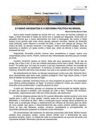 P á g i n a | 36
www.historialivre.com
Texto Complementar 1
O FARAÓ AKHENATON E A REFORMA POLÍTICA NO BRASIL
Marcos Emílio Ekman Faber
Numa certa manhã nublada do século XIV a.C., são raras as manhãs nubladas no
Egito, o faraó Amenófis IV saltou da cama com o coração em disparada. Havia tido um
pesadelo terrível que o havia atormentara por toda a madrugada. No sonho, o faraó
estava numa grande sala onde vários deuses estavam reunidos. Apesar de Amenófis
estar presente, quem liderava a reunião era Seth, o deus com cabeça de chacau. Por
ordem de Seth, os deuses cercaram o rei egípcio, todos empunhando adagas. Seth se
aproximou e desferiu um golpe contra o faraó que, antes da lâmina o tocar, acordou
ensopado de suor.
Angustiado, Amenófis mandou chamar seus conselheiros e magos, queria uma
interpretação para o sonho. Porém, nenhuma das interpretações devolveu paz ao coração
do faraó.
Inquieto, Amenófis resolve se retirar. Sobe até seus aposentos onde, do alto da
janela, fica a fitar o céu. O raro dia nublado perturbava ainda mais o faraó, “Será este um
sinal?”. Foi então que, em meio às nuvens, o sol saiu imponente a brilhar, em questão de
segundos as nuvens se desfizeram. A mudança no tempo devolveu paz ao coração do
monarca. Amenófis não tinha mais dúvidas, sua vida e seu reinado corriam sérios riscos.
No entendimento do faraó, os deuses conspiravam contra sua vida. Somente Aton,
deus representado pelo disco solar, poderia protegê-lo. Para fugir dessa cilada, o faraó
teria de afastar os outros deuses do Egito.
Tomada a decisão, Amenósis inicia um novo programa de governo. Era necessária
uma reforma político-religiosa no Egito. A primeira medida foi mudar seu próprio nome.
Amenófis torna-se Akhenaton “o espírito atuante de Aton”.
A partir daí, Akhenaton começa um processo de reestruturação da religião egípcia.
O culto aos deuses é proibido, com exceção ao culto a Aton. Templos são fechados.
Sacerdotes, responsáveis pelo culto aos outros deuses, são destituídos.
A reforma religiosa parecia não ter fim quando Akhenaton decide construir uma nova
capital para o reino. A nova cidade, mesmo antes de ser concluída, foi batizada de
Akhetaton, o “horizonte de Aton”. Mas a construção trouxe consigo sérios problemas ao
faraó, pois a construção obrigou o deslocamento de milhares de escravos para as obras
da nova capital. Isso gerou o descontentamento dos outros centros políticos egípcios.
Como se isso não bastasse, antigos ministros, conselheiros e, principalmente, os
sacerdotes destituídos passaram a conspirar contra Akhenaton.
Os conspiradores não aceitavam as reformas promovidas pelo faraó. Muitos haviam
perdido seus preciosos cargos, outros tinham sofrido com o fechamento de seus
lucrativos templos. Assim, na calada da noite os conspiradores se reuniram tomando uma
importante decisão: Akhenaton precisa ser assassinado.
 