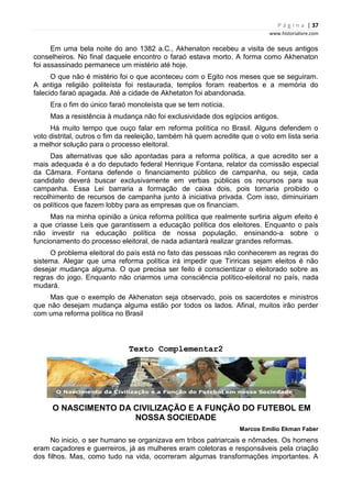 P á g i n a | 37
www.historialivre.com
Em uma bela noite do ano 1382 a.C., Akhenaton recebeu a visita de seus antigos
conselheiros. No final daquele encontro o faraó estava morto. A forma como Akhenaton
foi assassinado permanece um mistério até hoje.
O que não é mistério foi o que aconteceu com o Egito nos meses que se seguiram.
A antiga religião politeísta foi restaurada, templos foram reabertos e a memória do
falecido faraó apagada. Até a cidade de Akhetaton foi abandonada.
Era o fim do único faraó monoteísta que se tem notícia.
Mas a resistência à mudança não foi exclusividade dos egípcios antigos.
Há muito tempo que ouço falar em reforma política no Brasil. Alguns defendem o
voto distrital, outros o fim da reeleição, também há quem acredite que o voto em lista seria
a melhor solução para o processo eleitoral.
Das alternativas que são apontadas para a reforma política, a que acredito ser a
mais adequada é a do deputado federal Henrique Fontana, relator da comissão especial
da Câmara. Fontana defende o financiamento público de campanha, ou seja, cada
candidato deverá buscar exclusivamente em verbas públicas os recursos para sua
campanha. Essa Lei barraria a formação de caixa dois, pois tornaria proibido o
recolhimento de recursos de campanha junto à iniciativa privada. Com isso, diminuiriam
os políticos que fazem lobby para as empresas que os financiam.
Mas na minha opinião a única reforma política que realmente surtiria algum efeito é
a que criasse Leis que garantissem a educação política dos eleitores. Enquanto o país
não investir na educação política de nossa população, ensinando-a sobre o
funcionamento do processo eleitoral, de nada adiantará realizar grandes reformas.
O problema eleitoral do país está no fato das pessoas não conhecerem as regras do
sistema. Alegar que uma reforma política irá impedir que Tiriricas sejam eleitos é não
desejar mudança alguma. O que precisa ser feito é conscientizar o eleitorado sobre as
regras do jogo. Enquanto não criarmos uma consciência político-eleitoral no país, nada
mudará.
Mas que o exemplo de Akhenaton seja observado, pois os sacerdotes e ministros
que não desejam mudança alguma estão por todos os lados. Afinal, muitos irão perder
com uma reforma política no Brasil
Texto Complementar2
O NASCIMENTO DA CIVILIZAÇÃO E A FUNÇÃO DO FUTEBOL EM
NOSSA SOCIEDADE
Marcos Emílio Ekman Faber
No inicio, o ser humano se organizava em tribos patriarcais e nômades. Os homens
eram caçadores e guerreiros, já as mulheres eram coletoras e responsáveis pela criação
dos filhos. Mas, como tudo na vida, ocorreram algumas transformações importantes. A
 