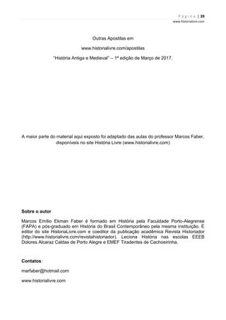 P á g i n a | 39
www.historialivre.com
Outras Apostilas em
www.historialivre.com/apostilas
“História Antiga e Medieval” – 1ª edição de Março de 2017.
A maior parte do material aqui exposto foi adaptado das aulas do professor Marcos Faber,
disponíveis no site História Livre (www.historialivre.com)
Sobre o autor
Marcos Emílio Ekman Faber é formado em História pela Faculdade Porto-Alegrense
(FAPA) e pós-graduado em História do Brasil Contemporâneo pela mesma instituição. É
editor do site HistoriaLivre.com e coeditor da publicação acadêmica Revista Historiador
(http://www.historialivre.com/revistahistoriador). Leciona História nas escolas EEEB
Dolores Alcaraz Caldas de Porto Alegre e EMEF Tiradentes de Cachoeirinha.
Contatos:
marfaber@hotmail.com
www.historialivre.com
 
