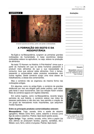 P á g i n a | 5
www.historialivre.com
1CAPÍTULO 2 1
O homem aproxima-se de Deus, porém, sem perder a individualidade.
A FORMAÇÃO DO EGITO E DA
MESOPOTÂMIA
No Egito e na Mesopotâmia, surgiram as primeiras grandes
civilizações da humanidade. A base econômica destas
civilizações estava na agricultura, ou seja, estava na produção
de alimentos.
No texto "O Homem na História: A Pré-História" vimos que a
partir do momento em que os seres humanos passaram a
produzir mais alimentos do que a sua necessidade de
consumo, teve que estocar estes alimentos. Com o tempo,
passando a comercializar estes produtos excedentes com
outras regiões. Deste comércio surgiu uma nova classe de
trabalhadores, a classe dos comerciantes.
Mas o comércio não se organizou da mesma forma nas
civilizações antigas.
Em algumas, como no antigo Egito, o comércio de grandes
distâncias por mar era dirigido pelo poder político, quer dizer,
pelo faraó e seus funcionários. Sob sua direção foram criadas
filiais do comércio egípcio em regiões distantes.
Em outros lugares, como na Mesopotâmia, durante largos
períodos de sua história, o comércio esteve nas mãos de
pessoas particulares e não dos reis. Isso permitiu a criação de
um grupo de mercadores muito importantes, que adquiriam
muitas riquezas.
Entre os principais produtos comercializados estavam:
Mesopotâmia: Trigo, cevada, linho e azeite de sésamo
(gergelim). Metais como ferro, cobre, estanho e bronze (uma
liga de cobre e estanho). Pedras: lápis lazúli (pedra azula).
Egito Antigo: Trigo, centeio, cevada, vinho, linho e papiro (os
dois últimos se produziam tecidos, papiros, sandálias, etc.).
Metais: ouro, ferro, cobre e turquesa. Pedras: lápis lazúli.
Anotações
________________________
________________________
________________________
________________________
________________________
________________________
________________________
________________________
________________________
________________________
________________________
________________________
________________________
________________________
Glossário
* Mesopotâmia: palavra de
origem grega que significa
“entre rios”. Referência aos rios
Tigre e Eufrates.
Pedra com a gravação do Código
de Hamurábi. O mais antigo
código de leis conhecido pela
arqueologia.
 