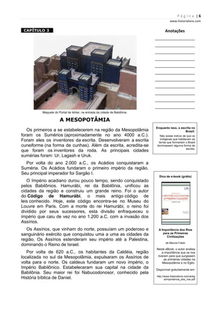 P á g i n a | 6
www.historialivre.com
1CAPÍTULO 3 1
Maquete do Portal de Ishtar, na entrada da cidade de Babilônia.
A MESOPOTÂMIA
Os primeiros a se estabelecerem na região da Mesopotâmia
foram os Sumérios (aproximadamente no ano 4000 a.C.).
Foram eles os inventores da escrita. Desenvolveram a escrita
cuneiforme (na forma de cunhas). Além da escrita, acredita-se
que foram os inventores da roda. As principais cidades
sumérias foram: Ur, Lagash e Uruk.
Por volta do ano 2.000 a.C., os Acádios conquistaram a
Suméria. Os Acádios fundaram o primeiro império da região.
Seu principal imperador foi Sargão I.
O Império acadiano durou pouco tempo, sendo conquistado
pelos Babilônios. Hamurábi, rei da Babilônia, unificou as
cidades da região e construiu um grande reino. Foi o autor
do Código de Hamurábi, o mais antigo código de
leis conhecido. Hoje, este código encontra-se no Museu do
Louvre em Paris. Com a morte do rei Hamurábi, o reino foi
dividido por seus sucessores, esta divisão enfraqueceu o
império que caiu de vez no ano 1.200 a.C. com a invasão dos
Assírios.
Os Assírios, que vinham do norte, possuíam um poderoso e
sanguinário exército que conquistou uma a uma as cidades da
região. Os Assírios estenderam seu império até a Palestina,
dominando o Reino de Israel.
Por volta de 620 a.C., os habitantes da Caldéia, região
localizada no sul da Mesopotâmia, expulsaram os Assírios de
volta para o norte. Os caldeus fundaram um novo império, o
Império Babilônico. Estabeleceram sua capital na cidade da
Babilônia. Seu maior rei foi Nabucodonosor, conhecido pela
História bíblica de Daniel.
Anotações
________________________
________________________
________________________
________________________
________________________
________________________
________________________
________________________
________________________
________________________
________________________
Enquanto isso, a escrita no
Brasil:
Não existe indício de que os
indígenas que habitavam as
terras que formariam o Brasil
dominassem alguma forma de
escrita.
Dica de e-book (grátis)
A Importância dos Rios
para as Primeiras
Civilizações
de Marcos Faber
Neste eBook, o autor analisa
a importância que os rios
tiveram para que surgissem
as primeiras cidades na
Mesopotâmia e no Egito.
Disponível gratuitamente em:
http://www.historialivre.com/antig
a/importancia_dos_rios.pdf
 