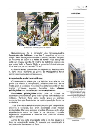P á g i n a | 7
www.historialivre.com
Ilustração dos Jardins Suspensos da Babilônia.
Nabucodonosor foi o construtor dos famosos Jardins
Suspensos da Babilônia, uma das 7 maravilhas do mundo
antigo. Além desse jardim também construiu palácios, templos,
as muralhas da cidade e o Portal de Ishtar - hoje este portal
está num museu alemão. O Império da Babilônia estendeu-se
por quase todo o Oriente Médio e somente foi destruído por
Ciro, o rei dos persas, no ano 550 a.C.
O domínio Persa colocou fim aos impérios da Mesopotâmia.
A partir deste momento os povos da Mesopotâmia foram
sempre dominados por outras nações.
A organização social mesopotâmica
Considerando as diferenças que existiam em cada um dos
povos que habitou a Mesopotâmia, podemos dizer que, de um
modo geral, a sociedade mesopotâmica estava dividida em dois
grupos principais, aquelas formadas pelas classes
privilegiadas e as formadas por classes exploradas.
Das classes privilegiadas faziam parte os nobres, os
sacerdotes (responsáveis pelo culto e pelas festividades) e os
militares. Também fazia parte deste grupo os grandes
comerciantes que desfrutavam de relativo prestígio dentro da
sociedade.
Já as classes exploradas eram formadas por camponeses,
artesões e escravos, que eram explorados pelas massas
privilegiadas. Claro que existiam grandes diferenças entre eles,
especialmente entre os livres e os escravos, contudo,
legalmente camponeses e artesões não possuíam direitos,
apenas deveres.
Acima de toda esta organização esta o rei. Ele ocupava o
topo da organização social. O monarca era considerado o
representante dos deuses na Terra.
Anotações
________________________
________________________
________________________
________________________
________________________
________________________
________________________
________________________
________________________
________________________
________________________
________________________
________________________
________________________
O Portal de Ishtar foi
reconstruído e transportado para
o Museu do Antigo Oriente
Próximo, que é parte do
complexo do Museu Pergamon
em Berlim, na Alemanha.
Tablete sumério com inscrições
cuneiformes.
 