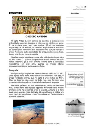 P á g i n a | 8
www.historialivre.com
1CAPÍTULO 41
O EGITO ANTIGO
O Egito Antigo é, sem sombra de dúvidas, a civilização da
antiguidade que mais desperta o interesse do público em geral.
E os motivos para isso são muitos. Afinal, os artefatos
arqueológicos, os templos, as múmias, as pirâmides e as ruínas
de construções milenares nos mostram uma cultura incrível e
única. Nenhuma outra sociedade da antiguidade possui, hoje,
tantas referências como a egípcia.
Sua fascinante história de quase três milênios inicia por volta
do ano 3100 a.C., quando o Egito ainda estava dividido em dois
reinos distintos, já o seu término ocorre com a conquista
macedônica em 332 a.C., quando as tropas lideras
por Alexandre Magno subjugaram o Egito.
Geografia
O Egito Antigo surgiu e se desenvolveu ao redor do rio Nilo,
uma região muito fértil, mas rodeada de desertos. Por isso, o
grego Heródoto afirmou que “o Egito é uma dádiva do Nilo”.
Mas os desertos não eram de todo mal, pois formam uma
proteção natural repelindo possíveis invasões estrangeiras.
No norte, próximo ao Mar Mediterrâneo, ficava do Delta do
Nilo, a mais fértil das regiões egípcias. No Delta havia muitos
animais como hipopótamos, aves e jacarés. A fauna e a flora
local eram as mais ricas do Egito. Já no sul ficava a Núbia, um
reino rival. Ao leste ficava o Mar Vermelho e ao Oeste existiam
somente desertos.
Foto de satélite do rio Nilo.
Anotações
________________________
________________________
________________________
________________________
________________________
________________________
________________________
________________________
________________________
________________________
________________________
________________________
________________________
________________________
________________________
________________________
________________________
Enquanto isso, no Brasil:
O Brasil é um dos10 países
com maior reserva de água
potável do mundo.
Fonte:
http://brasil.elpais.com/brasil/2015
/03/04/internacional/1425491803_
078422.html
Foto muito antiga do Rio Nilo
com as Pirâmides de Gize ao
fundo.
 