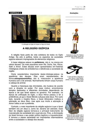 P á g i n a | 9
www.historialivre.com
1CAPÍTULO 51
A unificação do Egito foi forjada na figura do faraó.
A RELIGIÃO EGÍPCIA
A religião fazia parte da vida cotidiana de todos no Egito
Antigo. Da arte à política, todos os aspectos da sociedade
egípcia estavam impregnados de elementos religiosos.
A base religiosa estava no politeísmo, isto é, na crença em
vários deuses. Os mais populares eram Rá, Osíris, Ísis, Hórus,
Seth e Amon. Estes deuses eram apresentados em histórias
mitológicas cheias de simbolismos e referências a sociedade da
região.
Outra característica importante desta mitologia estava na
aparência dos deuses. Eles eram representados de
forma antropozoomórfica, isto é, misturavam a aparência
humana com a de animais. Normalmente tinham corpo humano
e cabeça de animal.
Quanto a hierarquia das divindades, ela mudava de acordo
com a dinastia no poder. Por esse motivo, encontramos
templos dedicados a diferentes divindades dependendo da
época e de que faraó estava no governo. Por exemplo, na
época da unificação do Egito, o deus Hórus passou a ter a
preferência, já que o faraó Menés cultuava este deus. Por outro
lado, durante o Império Novo, o faraó Akhenaton instituiu a
adoração ao deus Áton, mas após sua morte a adoração a
Amon voltou a ser a preferida.
Contudo, o mais importante da religião egípcia é que o faraó
também era um deus e, como tal, deveria ser adorado. Esse
fator da religião egípcia tornava-a o principal instrumento de
manutenção da sociedade tal e qual ela era. Pois, a divinização
do faraó tornava o seu poder político legítimo e inquestionável.
E tornava a classe sacerdotal em importantes intermediários
entre a sociedade e o desejo dos deuses.
Anotações
________________________
________________________
________________________
Estatueta do deus Rá. Réplica
produzida pela Salvat, acervo do
Museu de Brinquedo.
O olho de Hórus. Segundo o
mito, Hórus, o deus falcão,
perdeu o olho na batalha contra
o deus Seth.
Tampa de vaso canopo com a
forma do deus Anúbis. Vasos
canopos eram os locais onde se
depositavam as vísceras dos
mortos.
P á g i n a | 9
www.historialivre.com
1CAPÍTULO 51
A unificação do Egito foi forjada na figura do faraó.
A RELIGIÃO EGÍPCIA
A religião fazia parte da vida cotidiana de todos no Egito
Antigo. Da arte à política, todos os aspectos da sociedade
egípcia estavam impregnados de elementos religiosos.
A base religiosa estava no politeísmo, isto é, na crença em
vários deuses. Os mais populares eram Rá, Osíris, Ísis, Hórus,
Seth e Amon. Estes deuses eram apresentados em histórias
mitológicas cheias de simbolismos e referências a sociedade da
região.
Outra característica importante desta mitologia estava na
aparência dos deuses. Eles eram representados de
forma antropozoomórfica, isto é, misturavam a aparência
humana com a de animais. Normalmente tinham corpo humano
e cabeça de animal.
Quanto a hierarquia das divindades, ela mudava de acordo
com a dinastia no poder. Por esse motivo, encontramos
templos dedicados a diferentes divindades dependendo da
época e de que faraó estava no governo. Por exemplo, na
época da unificação do Egito, o deus Hórus passou a ter a
preferência, já que o faraó Menés cultuava este deus. Por outro
lado, durante o Império Novo, o faraó Akhenaton instituiu a
adoração ao deus Áton, mas após sua morte a adoração a
Amon voltou a ser a preferida.
Contudo, o mais importante da religião egípcia é que o faraó
também era um deus e, como tal, deveria ser adorado. Esse
fator da religião egípcia tornava-a o principal instrumento de
manutenção da sociedade tal e qual ela era. Pois, a divinização
do faraó tornava o seu poder político legítimo e inquestionável.
E tornava a classe sacerdotal em importantes intermediários
entre a sociedade e o desejo dos deuses.
Anotações
________________________
________________________
________________________
Estatueta do deus Rá. Réplica
produzida pela Salvat, acervo do
Museu de Brinquedo.
O olho de Hórus. Segundo o
mito, Hórus, o deus falcão,
perdeu o olho na batalha contra
o deus Seth.
Tampa de vaso canopo com a
forma do deus Anúbis. Vasos
canopos eram os locais onde se
depositavam as vísceras dos
mortos.
P á g i n a | 9
www.historialivre.com
1CAPÍTULO 51
A unificação do Egito foi forjada na figura do faraó.
A RELIGIÃO EGÍPCIA
A religião fazia parte da vida cotidiana de todos no Egito
Antigo. Da arte à política, todos os aspectos da sociedade
egípcia estavam impregnados de elementos religiosos.
A base religiosa estava no politeísmo, isto é, na crença em
vários deuses. Os mais populares eram Rá, Osíris, Ísis, Hórus,
Seth e Amon. Estes deuses eram apresentados em histórias
mitológicas cheias de simbolismos e referências a sociedade da
região.
Outra característica importante desta mitologia estava na
aparência dos deuses. Eles eram representados de
forma antropozoomórfica, isto é, misturavam a aparência
humana com a de animais. Normalmente tinham corpo humano
e cabeça de animal.
Quanto a hierarquia das divindades, ela mudava de acordo
com a dinastia no poder. Por esse motivo, encontramos
templos dedicados a diferentes divindades dependendo da
época e de que faraó estava no governo. Por exemplo, na
época da unificação do Egito, o deus Hórus passou a ter a
preferência, já que o faraó Menés cultuava este deus. Por outro
lado, durante o Império Novo, o faraó Akhenaton instituiu a
adoração ao deus Áton, mas após sua morte a adoração a
Amon voltou a ser a preferida.
Contudo, o mais importante da religião egípcia é que o faraó
também era um deus e, como tal, deveria ser adorado. Esse
fator da religião egípcia tornava-a o principal instrumento de
manutenção da sociedade tal e qual ela era. Pois, a divinização
do faraó tornava o seu poder político legítimo e inquestionável.
E tornava a classe sacerdotal em importantes intermediários
entre a sociedade e o desejo dos deuses.
Anotações
________________________
________________________
________________________
Estatueta do deus Rá. Réplica
produzida pela Salvat, acervo do
Museu de Brinquedo.
O olho de Hórus. Segundo o
mito, Hórus, o deus falcão,
perdeu o olho na batalha contra
o deus Seth.
Tampa de vaso canopo com a
forma do deus Anúbis. Vasos
canopos eram os locais onde se
depositavam as vísceras dos
mortos.
 