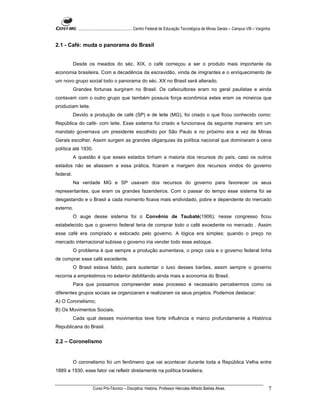 ...................................................... Centro Federal de Educação Tecnológica de Minas Gerais – Campus VIII – Varginha


2.1 - Café: muda o panorama do Brasil


           Desde os meados do séc. XIX, o café começou a ser o produto mais importante da
economia brasileira. Com a decadência da escravidão, vinda de imigrantes e o enriquecimento de
um novo grupo social todo o panorama do séc. XX no Brasil será alterado.
           Grandes fortunas surgiram no Brasil. Os cafeicultores eram no geral paulistas e ainda
contavam com o outro grupo que também possuía força econômica estes eram os mineiros que
produziam leite.
           Devido a produção de café (SP) e de leite (MG), foi criado o que ficou conhecido como:
República do café- com leite. Esse sistema foi criado e funcionava da seguinte maneira: em um
mandato governava um presidente escolhido por São Paulo e no próximo era a vez de Minas
Gerais escolher. Assim surgem as grandes oligarquias da política nacional que dominaram a cena
política até 1930.
           A questão é que esses estados tinham a maioria dos recursos do país, caso os outros
estados não se aliassem a essa prática, ficaram a margem dos recursos vindos do governo
federal.
           Na verdade MG e SP usavam dos recursos do governo para favorecer os seus
representantes, que eram os grandes fazendeiros. Com o passar do tempo esse sistema foi se
desgastando e o Brasil a cada momento ficava mais endividado, pobre e dependente do mercado
externo.
           O auge desse sistema foi o Convênio de Taubaté(1906); nesse congresso ficou
estabelecido que o governo federal teria de comprar todo o café excedente no mercado . Assim
esse café era comprado e estocado pelo governo. A lógica era simples: quando o preço no
mercado internacional subisse o governo iria vender todo esse estoque.
           O problema é que sempre a produção aumentava, o preço caía e o governo federal tinha
de comprar esse café excedente.
           O Brasil estava falido, para sustentar o luxo desses barões, assim sempre o governo
recorria a empréstimos no exterior debilitando ainda mais a economia do Brasil.
           Para que possamos compreender esse processo é necessário percebermos como os
diferentes grupos sociais se organizaram e realizaram os seus projetos. Podemos destacar:
A) O Coronelismo;
B) Os Movimentos Sociais.
           Cada qual desses movimentos teve forte influência e marco profundamente a Histórica
Republicana do Brasil.


2.2 – Coronelismo


           O coronelismo foi um fenômeno que vai acontecer durante toda a República Velha entre
1889 a 1930, esse fator vai refletir diretamente na política brasileira.


                       Curso Pró-Técnico – Disciplina: História. Professor Hércules Alfredo Batista Alves.                                       7
 
