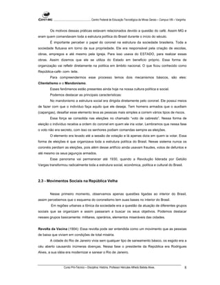 ...................................................... Centro Federal de Educação Tecnológica de Minas Gerais – Campus VIII – Varginha


        Os motivos dessas práticas estavam relacionados devido a questão do café. Assim MG e
eram quem comandavam toda a estrutura política do Brasil durante o início do século.
        É importante perceber o papel do coronel na estrutura da sociedade brasileira. Toda a
sociedade flutuava em torno da sua propriedade. Ele era responsável pela criação de escolas,
obras, empregos e até mesmo pela Igreja. Para isso usava do ESTADO, para realizar essas
obras. Assim dizemos que ele se utiliza do Estado em beneficio próprio. Essa forma de
organização vai refletir diretamente na política em âmbito nacional. O que ficou conhecido como
República-café- com- leite.
        Para compreendermos esse processo temos dois mecanismos básicos, são eles:
Clientelismo e o Mandonismo.
        Esses fenômenos estão presentes ainda hoje na nossa cultura política e social.
        Podemos destacar as principais características:
        No mandonismo a estrutura social era dirigida diretamente pelo coronel. Ele possui meios
de fazer com que o indivíduo faça aquilo que ele deseja. Tem homens armados que o auxiliam
(capangas), desafiar esse elemento leva as pessoas mais simples a correm vários tipos de riscos.
        Essa força se consolida nas eleições no chamado “voto de cabresto”. Nessa forma de
eleição o indivíduo recebia a ordem do coronel em quem ele iria votar. Lembramos que nessa fase
o voto não era secreto, com isso os senhores podiam comandas sempre as eleições.
        O elemento era levado até a sessão de votação e lá apenas dizia em quem ia votar. Essa
forma de eleições é que organizava toda a estrutura política do Brasil. Nesse sistema nunca os
coronéis perdiam as eleições, pois além desse artifício ainda usavam fraudes, votos de defuntos e
até mesmo os seus jagunços armados.
        Esse panorama vai permanecer até 1930, quando a Revolução liderada por Getúlio
Vargas transformou radicalmente toda a estrutura social, econômica, política e cultural do Brasil.



2.3 - Movimentos Sociais na República Velha


        Nesse primeiro momento, observamos apenas questões ligadas ao interior do Brasil,
assim percebemos que o esquema do coronelismo tem suas bases no interior do Brasil.
        Em regiões urbanas a tônica da sociedade era a questão da atuação de diferentes grupos
sociais que se organizam e assim passaram a buscar os seus objetivos. Podemos destacar
nesses grupos basicamente: militares, operários, elementos miseráveis das cidades.


Revolta da Vacina (1904): Essa revolta pode ser entendida como um movimento que as pessoas
de baixa que viviam em condições de total miséria.
        A cidade do Rio de Janeiro vivia sem qualquer tipo de saneamento básico, os esgoto era a
céu aberto causando inúmeras doenças. Nessa fase o presidente da República era Rodrigues
Alves, a sua idéia era modernizar e sanear o Rio de Janeiro.



                    Curso Pró-Técnico – Disciplina: História. Professor Hércules Alfredo Batista Alves.                                       8
 