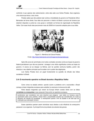 ...................................................... Centro Federal de Educação Tecnológica de Minas Gerais – Campus VIII – Varginha


confronto é que apenas dois sobreviveram, entre eles esta Luís Carlos Prestes. Que organizou
uma coluna que levou o seu nome.
        Prestes sabia que não poderia lutar contra a imoralidade do governo do Presidente Arthur
Bernardes de forma direta. Sua idéia era percorrer o interior do Brasil a procura de homens que
estariam dispostos a juntar-se a seu grupo e combater as formas de organização da República
Velha. Com esse intuito eles percorreram mais de 25000 km buscando adeptos para a sua idéia.




                                       Figura 3 – Membros da Coluna Prestes.
                     Fonte: http://www.historianet.com.br/imagens/colunaprestes.jpg


        Após três anos de caminhada e de muitos combates vencidos contra as tropas do governo
federal perceberam que não era possível conseguir uma vitória significativa contra as tropas do
governo. A coluna vai se dissipar na Bolívia, sem ter perdido nenhuma batalha, porém não
alcançou o seu objetivo principal que foi acabar com o poder das oligarquias.
        Luís Carlos Prestes teve um papel fundamental na questão da difusão das idéias
socialistas no Brasil.


2.4- O movimento operário no Brasil durante a República Velha

        Como vimos na sessão anterior, quando ocorre o problema com a escravidão o Brasil
começa a trazer imigrantes europeus para substituir os escravos na lavoura de café.
        Parte desses imigrantes que vieram da Europa tinham contato direto com as idéias
socialistas ou anarquistas e que possuíam força entre os operários europeus.

 Lembramos que socialismo era uma doutrina que pregava que todos os homens eram
 explorados pelos seus patrões. Assim toda a propriedade privada era considerada um roubo
 devendo ser banida da sociedade. O anarquismo queria o fim do Estado e de todo tipo de
 instituição que alienação homem.


        Esses operários queriam assim reivindicar seus direitos e sob influência do anarquismo
passaram a se organizar. A principal forma de protesto era através das greves.



                    Curso Pró-Técnico – Disciplina: História. Professor Hércules Alfredo Batista Alves.                                     10
 
