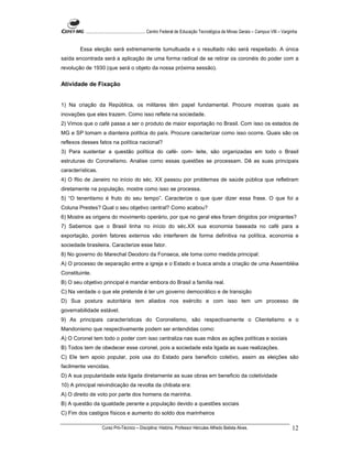 ...................................................... Centro Federal de Educação Tecnológica de Minas Gerais – Campus VIII – Varginha


        Essa eleição será extremamente tumultuada e o resultado não será respeitado. A única
saída encontrada será a aplicação de uma forma radical de se retirar os coronéis do poder com a
revolução de 1930 (que será o objeto da nossa próxima sessão).


Atividade de Fixação


1) Na criação da República, os militares têm papel fundamental. Procure mostras quais as
inovações que eles trazem. Como isso reflete na sociedade.
2) Vimos que o café passa a ser o produto de maior exportação no Brasil. Com isso os estados de
MG e SP tomam a dianteira política do país. Procure caracterizar como isso ocorre. Quais são os
reflexos desses fatos na política nacional?
3) Para sustentar a questão política do café- com- leite, são organizadas em todo o Brasil
estruturas do Coronelismo. Analise como essas questões se processam. Dê as suas principais
características.
4) O Rio de Janeiro no início do séc. XX passou por problemas de saúde pública que refletiram
diretamente na população, mostre como isso se processa.
5) “O tenentismo é fruto do seu tempo”. Caracterize o que quer dizer essa frase. O que foi a
Coluna Prestes? Qual o seu objetivo central? Como acabou?
6) Mostre as origens do movimento operário, por que no geral eles foram dirigidos por imigrantes?
7) Sabemos que o Brasil tinha no início do séc.XX sua economia baseada no café para a
exportação, porém fatores externos vão interferem de forma definitiva na política, economia e
sociedade brasileira. Caracterize esse fator.
8) No governo do Marechal Deodoro da Fonseca, ele toma como medida principal:
A) O processo de separação entre a igreja e o Estado e busca ainda a criação de uma Assembléia
Constituinte.
B) O seu objetivo principal é mandar embora do Brasil a família real.
C) Na verdade o que ele pretende é ter um governo democrático e de transição
D) Sua postura autoritária tem aliados nos exército e com isso tem um processo de
governabilidade estável.
9) As principais características do Coronelismo, são respectivamente o Clientelismo e o
Mandonismo que respectivamente podem ser entendidas como:
A) O Coronel tem todo o poder com isso centraliza nas suas mãos as ações políticas e sociais
B) Todos tem de obedecer esse coronel, pois a sociedade esta ligada as suas realizações.
C) Ele tem apoio popular, pois usa do Estado para beneficio coletivo, assim as eleições são
facilmente vencidas.
D) A sua popularidade esta ligada diretamente as suas obras em beneficio da coletividade
10) A principal reivindicação da revolta da chibata era:
A) O direito de voto por parte dos homens da marinha.
B) A questão da igualdade perante a população devido a questões sociais
C) Fim dos castigos físicos e aumento do soldo dos marinheiros

                    Curso Pró-Técnico – Disciplina: História. Professor Hércules Alfredo Batista Alves.                                     12
 