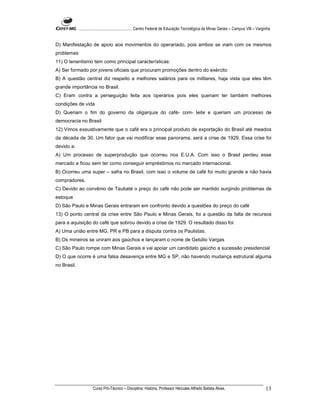 ...................................................... Centro Federal de Educação Tecnológica de Minas Gerais – Campus VIII – Varginha


D) Manifestação de apoio aos movimentos do operariado, pois ambos se viam com os mesmos
problemas
11) O tenentismo tem como principal características:
A) Ser formado por jovens oficiais que procuram promoções dentro do exército
B) A questão central diz respeito a melhores salários para os militares, haja vista que eles têm
grande importância no Brasil.
C) Eram contra a perseguição feita aos operários pois eles queriam ter também melhores
condições de vida
D) Queriam o fim do governo da oligarquia do café- com- leite e queriam um processo de
democracia no Brasil
12) Vimos exaustivamente que o café era o principal produto de exportação do Brasil até meados
da década de 30. Um fator que vai modificar esse panorama, será a crise de 1929. Essa crise foi
devido a:
A) Um processo de superprodução que ocorreu nos E.U.A. Com isso o Brasil perdeu esse
mercado e ficou sem ter como conseguir empréstimos no mercado internacional.
B) Ocorreu uma super – safra no Brasil, com isso o volume de café foi muito grande e não havia
compradores.
C) Devido ao convênio de Taubaté o preço do café não pode ser mantido surgindo problemas de
estoque
D) São Paulo e Minas Gerais entraram em confronto devido a questões do preço do café
13) O ponto central da crise entre São Paulo e Minas Gerais, foi a questão da falta de recursos
para a aquisição do café que sobrou devido a crise de 1929. O resultado disso foi:
A) Uma união entre MG, PR e PB para a disputa contra os Paulistas.
B) Os mineiros se uniram aos gaúchos e lançaram o nome de Getúlio Vargas
C) São Paulo rompe com Minas Gerais e vai apoiar um candidato gaúcho a sucessão presidencial
D) O que ocorre é uma falsa desavença entre MG e SP, não havendo mudança estrutural alguma
no Brasil.




                       Curso Pró-Técnico – Disciplina: História. Professor Hércules Alfredo Batista Alves.                                     13
 